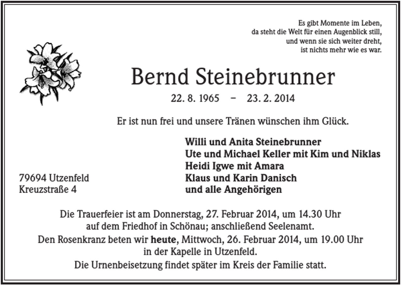 <p>Es gibt Momente im Leben,<br />da steht die Welt für einen Augenblick still,<br />und wenn sie sich weiter dreht,<br />ist nichts mehr wie es war.</p><p>Bernd Steinebrunner<br />22. 8. 1965</p><p>–</p><p>23. 2. 2014</p><p>Er ist nun frei und unsere Tränen wünschen ihm Glück.</p><p>79694 Utzenfeld<br />Kreuzstraße 4</p><p>Willi und Anita Steinebrunner<br />Ute und Michael Keller mit Kim und Niklas<br />Heidi Igwe mit Amara<br />Klaus und Karin Danisch<br />und alle Angehörigen</p><p>Die Trauerfeier ist am Donnerstag, 27. Februar 2014, um 14.30 Uhr<br />auf dem Friedhof in Schönau; anschließend Seelenamt.<br />Den Rosenkranz beten wir heute, Mittwoch, 26. Februar 2014, um 19.00 Uhr<br />in der Kapelle in Utzenfeld.<br />Die Urnenbeisetzung findet später im Kreis der Familie statt.</p>