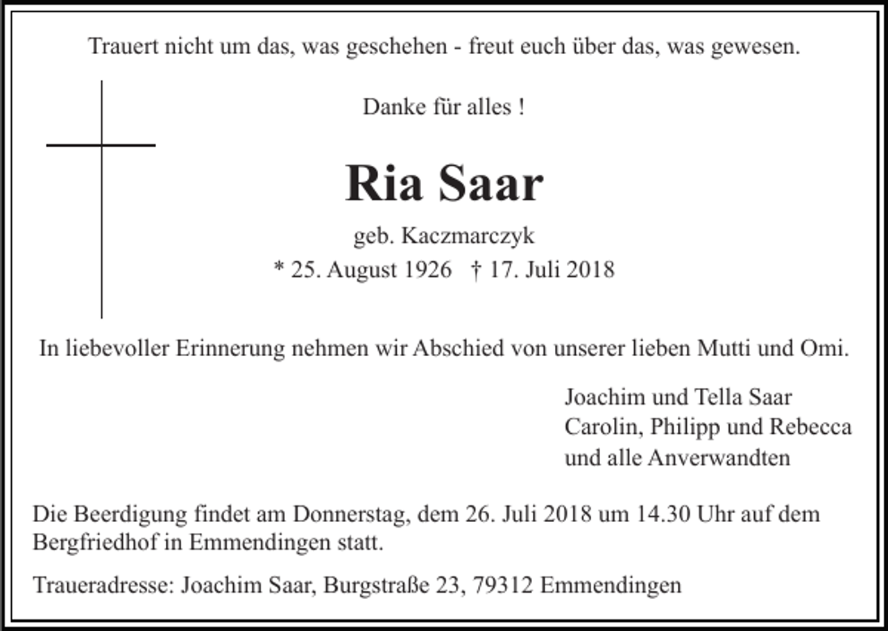 <p>Trauert nicht um das, was geschehen - freut euch über das, was gewesen.<br />Danke für alles !</p><p>Ria Saar<br />geb. Kaczmarczyk<br />* 25. August 1926 † 17. Juli 2018<br />In liebevoller Erinnerung nehmen wir Abschied von unserer lieben Mutti und Omi.<br />Joachim und Tella Saar<br />Carolin, Philipp und Rebecca<br />und alle Anverwandten<br />Die Beerdigung findet am Donnerstag, dem 26. Juli 2018 um 14.30 Uhr auf dem<br />Bergfriedhof in Emmendingen statt.<br />Traueradresse: Joachim Saar, Burgstraße 23, 79312 Emmendingen</p>