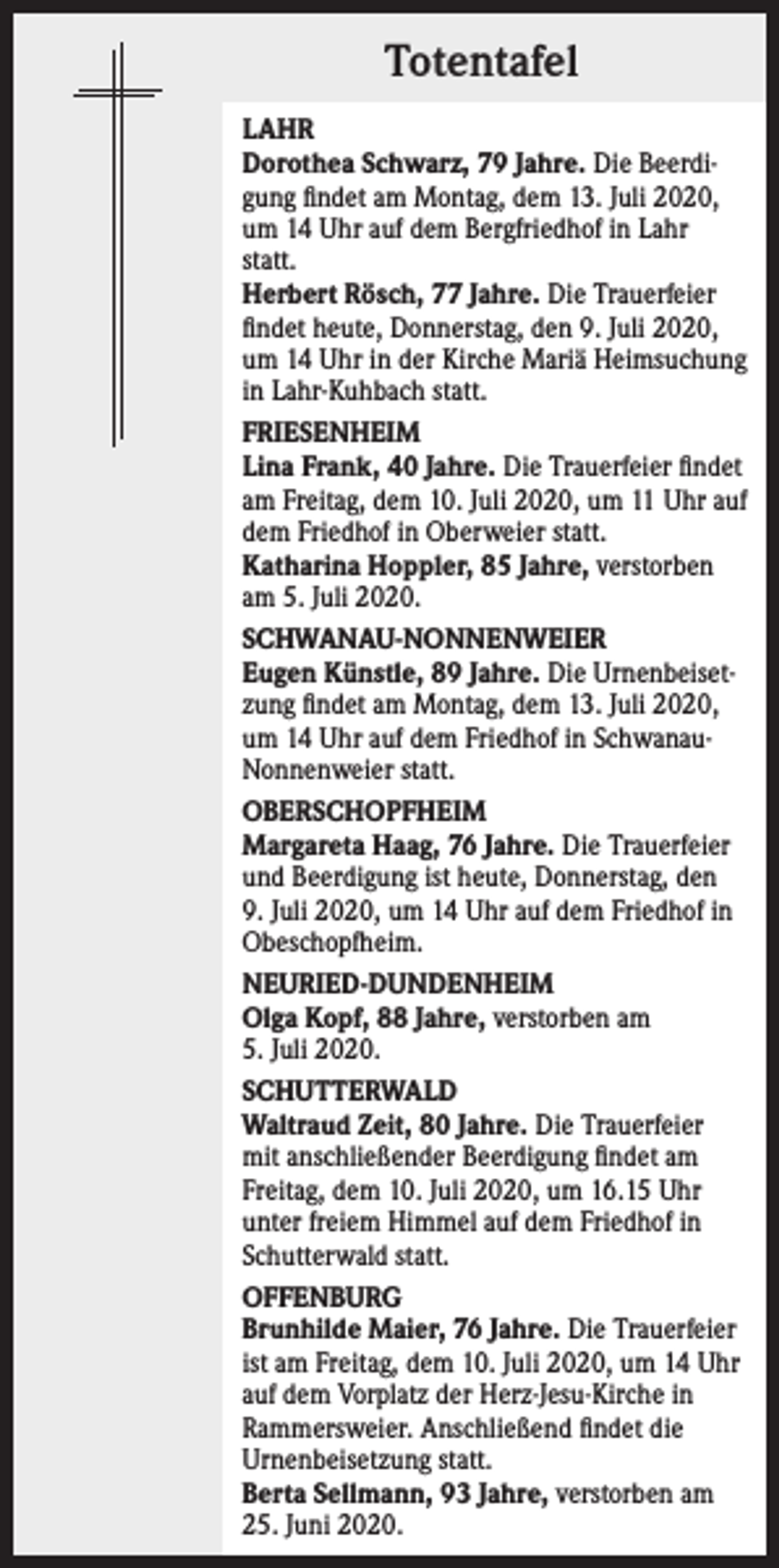 <p>Totentafel<br />LAHR<br />Dorothea Schwarz, 79 Jahre. Die Beerdigung findet am Montag, dem 13. Juli 2020,<br />um 14 Uhr auf dem Bergfriedhof in Lahr<br />statt.<br />Herbert Rösch, 77 Jahre. Die Trauerfeier<br />findet heute, Donnerstag, den 9. Juli 2020,<br />um 14 Uhr in der Kirche Mariä Heimsuchung<br />in Lahr-Kuhbach statt.<br />FRIESENHEIM<br />Lina Frank, 40 Jahre. Die Trauerfeier findet<br />am Freitag, dem 10. Juli 2020, um 11 Uhr auf<br />dem Friedhof in Oberweier statt.<br />Katharina Hoppler, 85 Jahre, verstorben<br />am 5. Juli 2020.<br />SCHWANAU-NONNENWEIER<br />Eugen Künstle, 89 Jahre. Die Urnenbeisetzung findet am Montag, dem 13. Juli 2020,<br />um 14 Uhr auf dem Friedhof in SchwanauNonnenweier statt.<br />OBERSCHOPFHEIM<br />Margareta Haag, 76 Jahre. Die Trauerfeier<br />und Beerdigung ist heute, Donnerstag, den<br />9. Juli 2020, um 14 Uhr auf dem Friedhof in<br />Obeschopfheim.<br />NEURIED-DUNDENHEIM<br />Olga Kopf, 88 Jahre, verstorben am<br />5. Juli 2020.<br />SCHUTTERWALD<br />Waltraud Zeit, 80 Jahre. Die Trauerfeier<br />mit anschließender Beerdigung findet am<br />Freitag, dem 10. Juli 2020, um 16.15 Uhr<br />unter freiem Himmel auf dem Friedhof in<br />Schutterwald statt.<br />OFFENBURG<br />Brunhilde Maier, 76 Jahre. Die Trauerfeier<br />ist am Freitag, dem 10. Juli 2020, um 14 Uhr<br />auf dem Vorplatz der Herz-Jesu-Kirche in<br />Rammersweier. Anschließend findet die<br />Urnenbeisetzung statt.<br />Berta Sellmann, 93 Jahre, verstorben am<br />25. Juni 2020.</p>