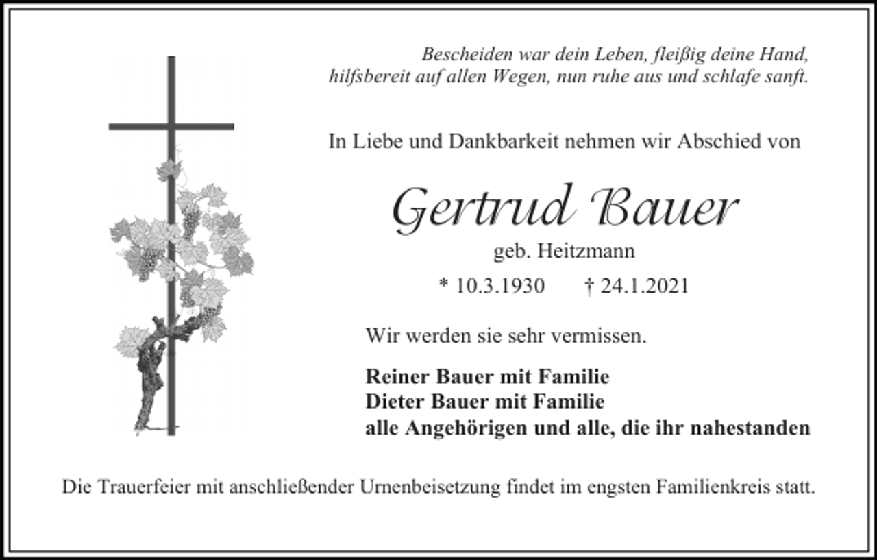 <p>Bescheiden war dein Leben, fleißig deine Hand,<br />hilfsbereit auf allen Wegen, nun ruhe aus und schlafe sanft.</p><p>In Liebe und Dankbarkeit nehmen wir Abschied von</p><p>Gertrud Bauer<br />geb. Heitzmann<br />* 10.3.1930</p><p>† 24.1.2021</p><p>Wir werden sie sehr vermissen.<br />Reiner Bauer mit Familie<br />Dieter Bauer mit Familie<br />alle Angehörigen und alle, die ihr nahestanden<br />Die Trauerfeier mit anschließender Urnenbeisetzung findet im engsten Familienkreis statt.</p>