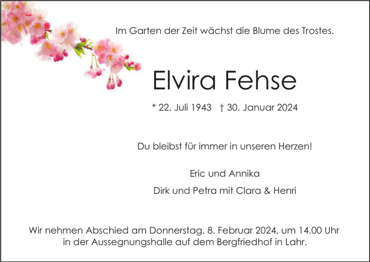 <p>Im Garten der Zeit wächst die Blume des Trostes.</p><p>Elvira Fehse<br />* 22. Juli 1943 † 30. Januar 2024</p><p>Du bleibst für immer in unseren Herzen!<br />Eric und Annika<br />Dirk und Petra mit Clara &amp; Henri</p><p>Wir nehmen Abschied am Donnerstag, 8. Februar 2024, um 14.00 Uhr<br />in der Aussegnungshalle auf dem Bergfriedhof in Lahr.</p>