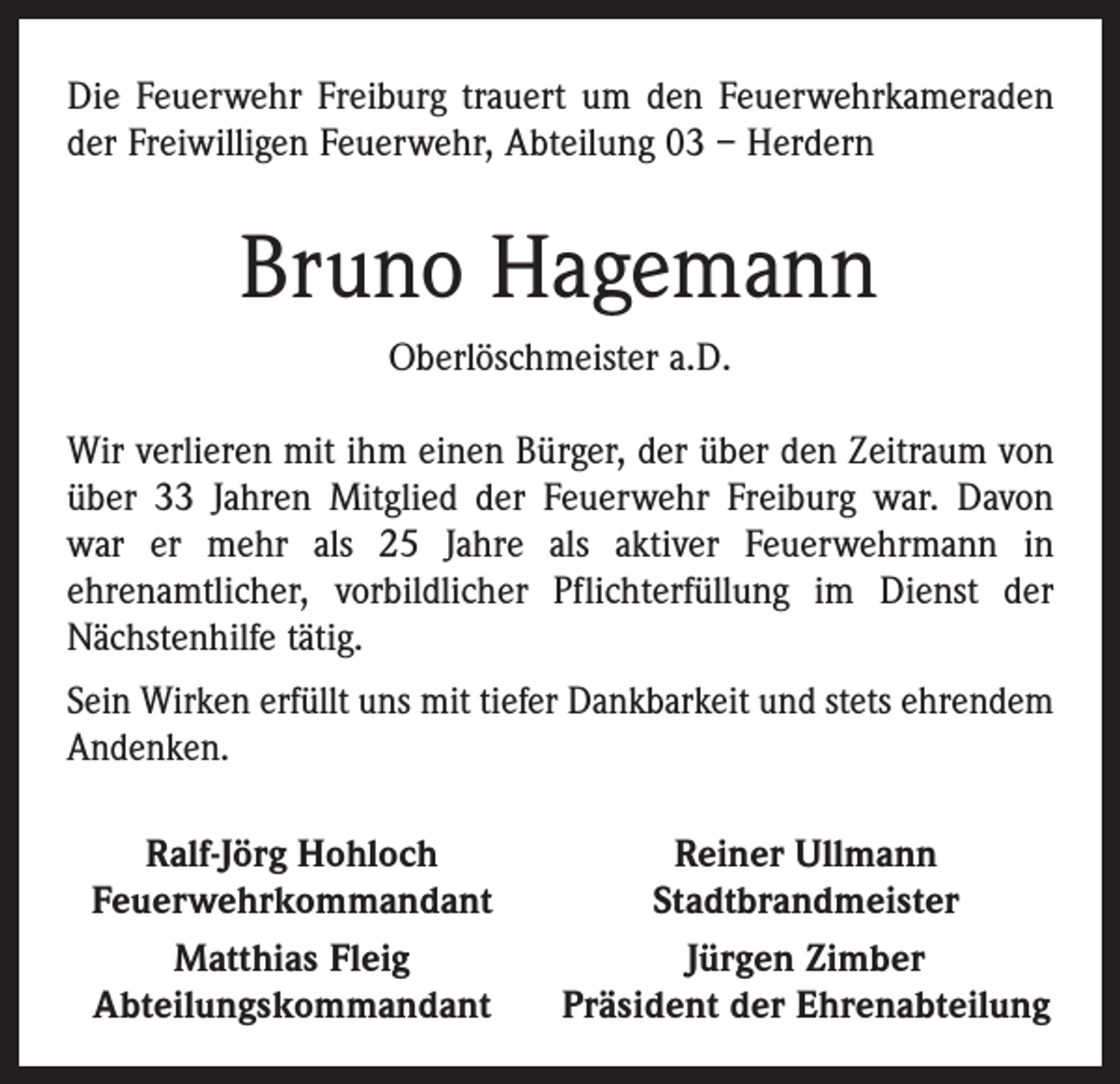 <p>Die Feuerwehr Freiburg trauert um den Feuerwehrkameraden<br />der Freiwilligen Feuerwehr, Abteilung 03 – Herdern</p><p>Bruno Hagemann<br />Oberlöschmeister a.D.<br />Wir verlieren mit ihm einen Bürger, der über den Zeitraum von<br />über 33 Jahren Mitglied der Feuerwehr Freiburg war. Davon­<br />war er mehr als 25 Jahre als aktiver Feuerwehrmann in<br />­ehrenamtlicher, vorbildlicher Pflichterfüllung im Dienst der<br />Nächstenhilfe tätig.<br />Sein Wirken erfüllt uns mit tiefer Dankbarkeit und stets ehrendem<br />Andenken.</p><p>Ralf-Jörg Hohloch<br />Feuerwehrkommandant</p><p>Matthias Fleig<br />Abteilungskommandant</p><p>Reiner Ullmann<br />Stadtbrandmeister<br />Jürgen Zimber<br />Präsident der Ehrenabteilung</p>