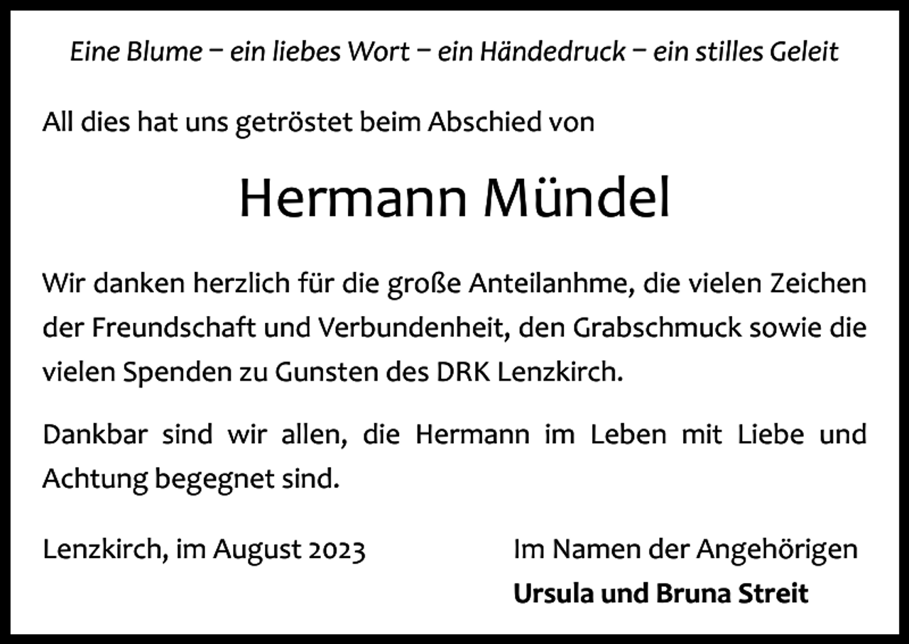 <p>Eine Blume – ein liebes Wort – ein Händedruck – ein stilles Geleit<br />All dies hat uns getröstet beim Abschied von</p><p>Hermann Mündel<br />Wir danken herzlich für die große Anteilanhme, die vielen Zeichen<br />der Freundschaft und Verbundenheit, den Grabschmuck sowie die<br />vielen Spenden zu Gunsten des DRK Lenzkirch.<br />Dankbar sind wir allen, die Hermann im Leben mit Liebe und<br />Achtung b<br />­ egegnet sind.<br />Lenzkirch, im August 2023</p><p>Im Namen der Angehörigen<br />Ursula und Bruna Streit</p>