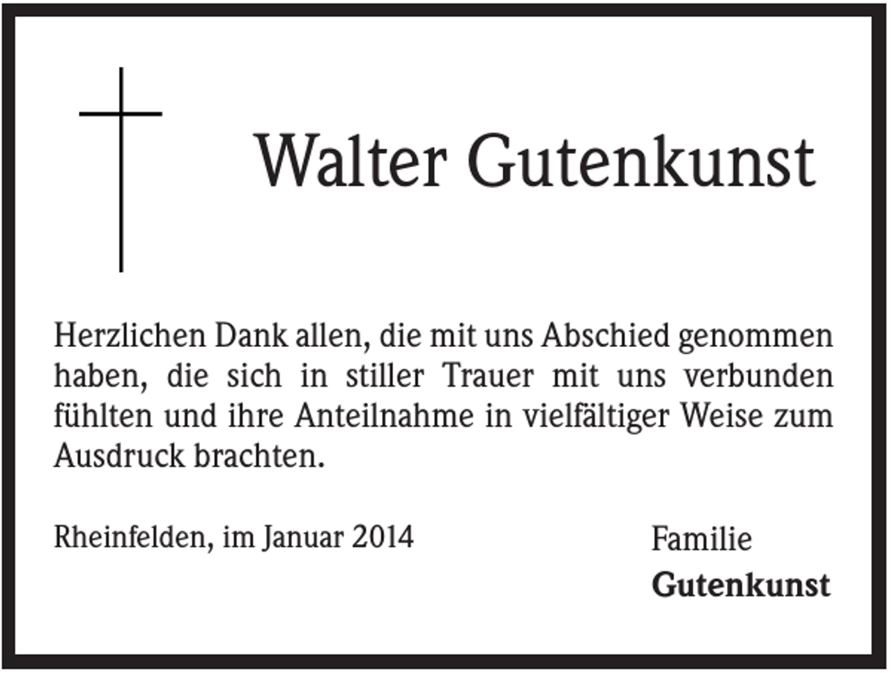 <p>Walter Gutenkunst<br />Herzlichen Dank allen, die mit uns Abschied genommen<br />haben, die sich in stiller Trauer mit uns verbunden<br />fühlten und ihre Anteilnahme in vielfältiger Weise zum<br />Ausdruck brachten.<br />Rheinfelden, im Januar 2014</p><p>Familie<br />Gutenkunst</p>