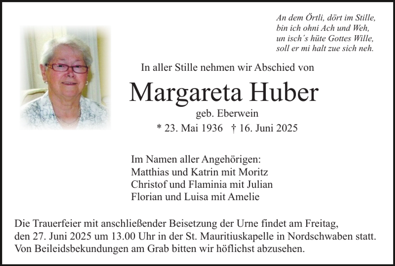 <p>An dem Örtli, dört im Stille,<br />bin ich ohni Ach und Weh,<br />un isch´s hüte Gottes Wille,<br />soll er mi halt zue sich neh.</p><p>In aller Stille nehmen wir Abschied von</p><p>Margareta Huber<br />geb. Eberwein<br />* 23. Mai 1936 † 16. Juni 2025</p><p>Im Namen aller Angehörigen:<br />Matthias und Katrin mit Moritz<br />Christof und Flaminia mit Julian<br />Florian und Luisa mit Amelie<br />Die Trauerfeier mit anschließender Beisetzung der Urne findet am Freitag,<br />den 27. Juni 2025 um 13.00 Uhr in der St. Mauritiuskapelle in Nordschwaben statt.<br />Von Beileidsbekundungen am Grab bitten wir höflichst abzusehen.</p>