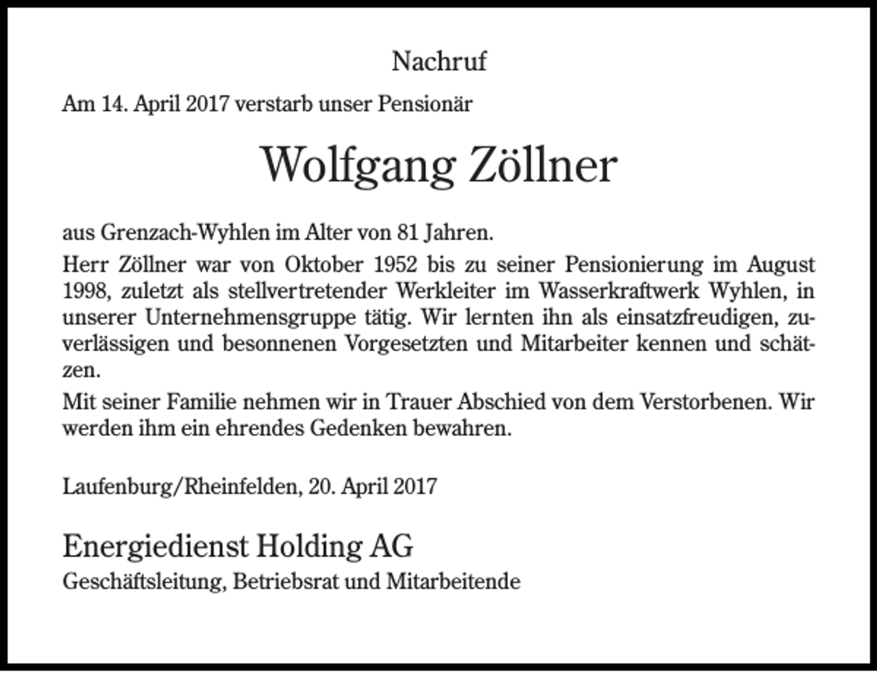 <p>Nachruf<br />Am 14. April 2017 verstarb unser Pensionär</p><p>Wolfgang Zöllner<br />aus Grenzach-Wyhlen im Alter von 81 Jahren.<br />Herr Zöllner war von Oktober 1952 bis zu seiner Pensionierung im August<br />1998, zuletzt als stellvertretender Werkleiter im Wasserkraftwerk Wyhlen, in<br />unserer Unternehmensgruppe tätig. Wir lernten ihn als einsatzfreudigen, zuverlässigen und besonnenen Vorgesetzten und Mitarbeiter kennen und schätzen.<br />Mit seiner Familie nehmen wir in Trauer Abschied von dem Verstorbenen. Wir<br />werden ihm ein ehrendes Gedenken bewahren.<br />Laufenburg/Rheinfelden, 20. April 2017</p><p>Energiedienst Holding AG<br />Geschäftsleitung, Betriebsrat und Mitarbeitende</p>