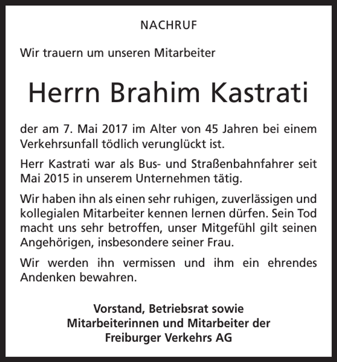 <p>NACHRUF<br />Wir trauern um unseren Mitarbeiter</p><p>Herrn Brahim Kastrati<br />der am 7. Mai 2017 im Alter von 45 Jahren bei einem<br />Verkehrsunfall tödlich verunglückt ist.<br />Herr Kastrati war als Bus- und Straßenbahnfahrer seit<br />Mai 2015 in unserem Unter­nehmen tätig.<br />Wir haben ihn als einen sehr ruhigen, zuverlässigen und<br />kollegialen Mitarbeiter kennen lernen dürfen. Sein Tod<br />macht uns sehr betroffen, unser Mitgefühl gilt seinen<br />Angehörigen, insbesondere seiner Frau.<br />Wir werden ihn vermissen und ihm ein ehrendes<br />­Andenken bewahren.<br />Vorstand, Betriebsrat sowie<br />Mitarbeiterinnen und Mitarbeiter der<br />Freiburger Verkehrs AG</p>
