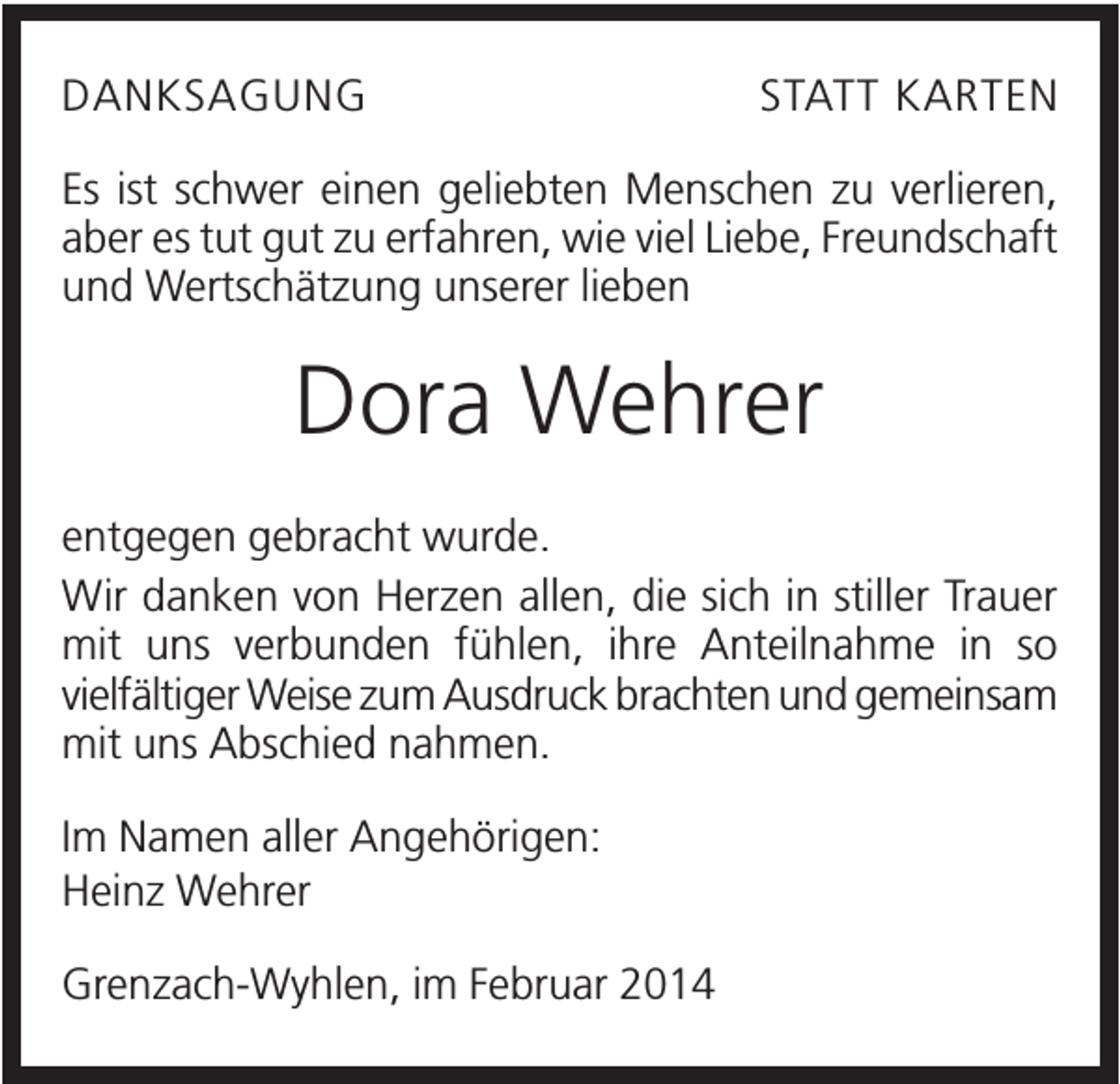 <p>DANKSAGUNG</p><p>STATT KARTEN</p><p>Es ist schwer einen geliebten Menschen zu verlieren,<br />aber es tut gut zu erfahren, wie viel Liebe, Freundschaft<br />und Wertschätzung unserer lieben</p><p>Dora Wehrer<br />entgegen gebracht wurde.<br />Wir danken von Herzen allen, die sich in stiller Trauer<br />mit uns verbunden fühlen, ihre Anteilnahme in so<br />vielfältiger Weise zum Ausdruck brachten und gemeinsam<br />mit uns Abschied nahmen.<br />Im Namen aller Angehörigen:<br />Heinz Wehrer<br />Grenzach-Wyhlen, im Februar 2014</p>