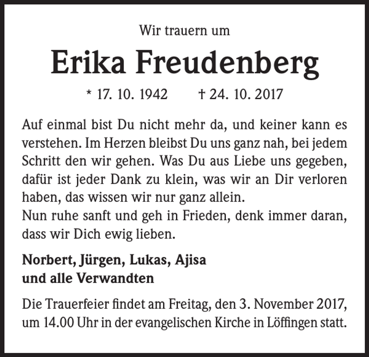 <p>Wir trauern um</p><p>Erika Freudenberg<br />* 17. 10. 1942 † 24. 10. 2017</p><p>Auf einmal bist Du nicht mehr da, und keiner kann es<br />verstehen. Im Herzen bleibst Du uns ganz nah, bei jedem<br />Schritt den wir gehen. Was Du aus Liebe uns gegeben,<br />dafür ist jeder Dank zu klein, was wir an Dir verloren<br />haben, das wissen wir nur ganz allein.<br />Nun ruhe sanft und geh in Frieden, denk immer daran,<br />dass wir Dich ewig lieben.<br />Norbert, Jürgen, Lukas, Ajisa<br />und alle Verwandten<br />Die Trauerfeier findet am Freitag, den 3. November 2017,<br />um 14.00 Uhr in der evangelischen Kirche in Löffingen statt.</p>
