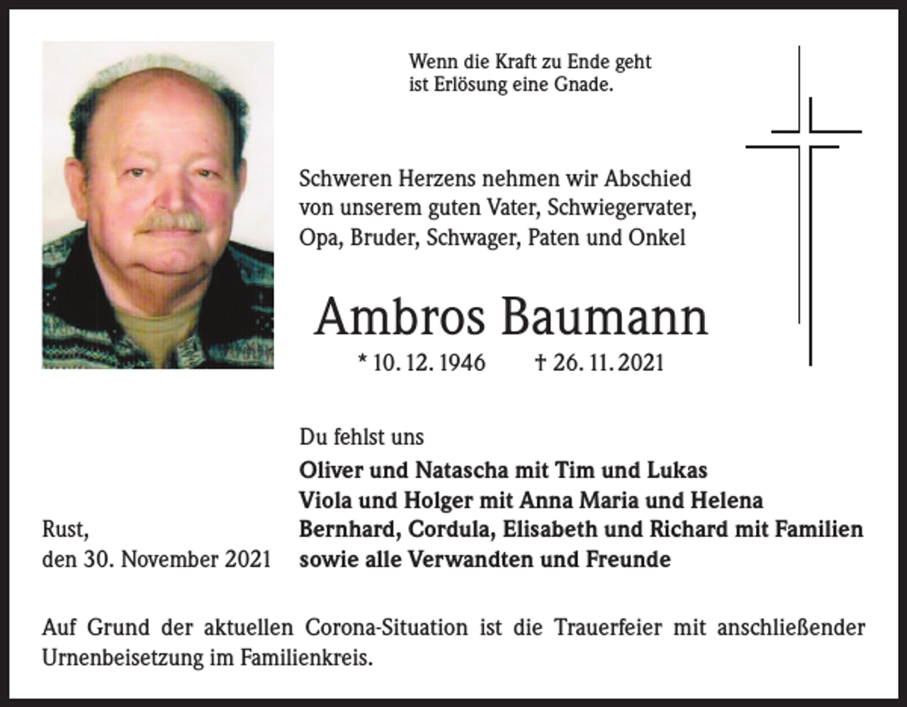<p>Wenn die Kraft zu Ende geht<br />ist Erlösung eine Gnade.</p><p>Schweren Herzens nehmen wir Abschied<br />von unserem­­guten Vater, Schwiegervater,<br />Opa, Bruder, Schwager, Paten und Onkel</p><p>Ambros Baumann<br />* 10. 12. 1946 † 26. 11. 2021</p><p>Rust,<br />den 30. November 2021</p><p>Du fehlst uns<br />Oliver und Natascha mit Tim und Lukas<br />Viola und Holger mit Anna Maria und Helena<br />Bernhard, Cordula, Elisabeth und Richard mit Familien<br />sowie alle Verwandten und Freunde</p><p>Auf Grund der aktuellen Corona-Situation ist die Trauerfeier mit anschließender<br />­Urnenbeisetzung im Familienkreis.</p>
