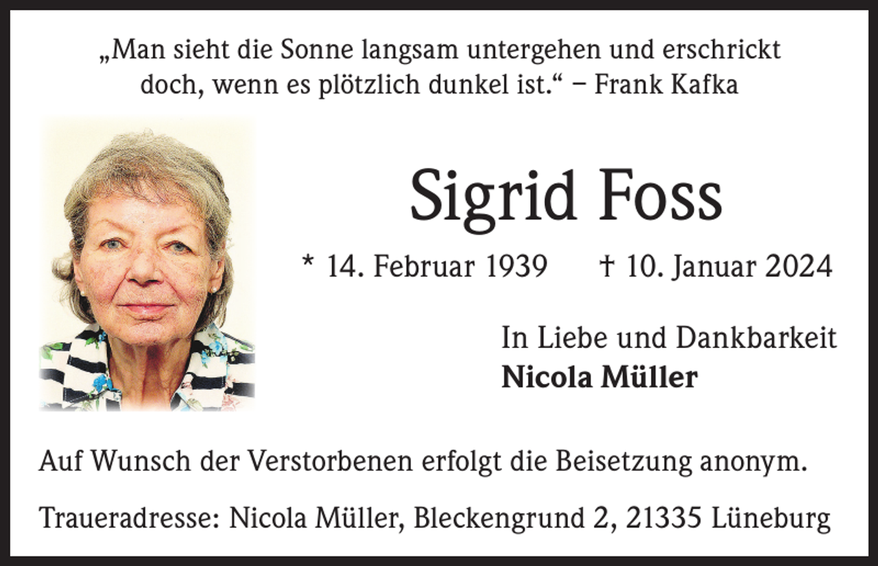 <p>„Man sieht die Sonne langsam untergehen und erschrickt<br />doch, wenn es plötzlich dunkel ist.“ – Frank Kafka</p><p>Sigrid Foss<br />* 14. Februar 1939</p><p>† 10. Januar 2024</p><p>In Liebe und Dankbarkeit<br />Nicola Müller<br />Auf Wunsch der Verstorbenen erfolgt die Beisetzung anonym.<br />Traueradresse: Nicola Müller, Bleckengrund 2, 21335 Lüneburg</p>