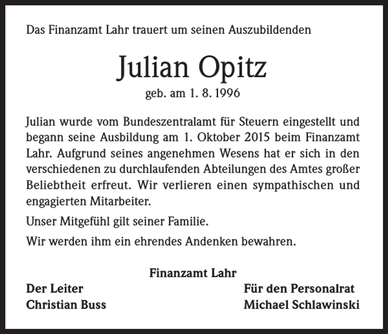<p>Das Finanzamt Lahr trauert um seinen Auszubildenden</p><p>Julian Opitz<br />geb. am 1. 8. 1996<br />Julian wurde vom Bundeszentralamt für Steuern eingestellt und<br />begann seine Ausbildung am 1. Oktober 2015 beim Finanzamt<br />Lahr. Aufgrund seines angenehmen Wesens hat er sich in den<br />verschiedenen zu durchlaufenden Abteilungen des Amtes großer<br />Beliebtheit erfreut. Wir verlieren einen sympathischen und<br />engagierten Mitarbeiter.<br />Unser Mitgefühl gilt seiner Familie.<br />Wir werden ihm ein ehrendes Andenken bewahren.<br />Finanzamt Lahr<br />Der Leiter<br />Christian Buss</p><p>Für den Personalrat<br />Michael Schlawinski</p>