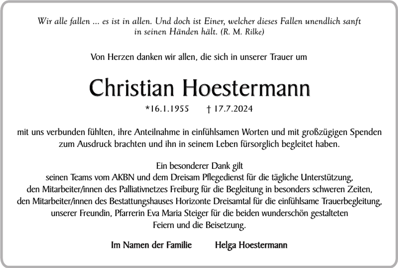<p>Wir alle fallen ... es ist in allen. Und doch ist Einer, welcher dieses Fallen unendlich sanft<br />in seinen Händen hält. (R. M. Rilke)<br />Von Herzen danken wir allen, die sich in unserer Trauer um</p><p>Christian Hoestermann<br />*16.1.1955</p><p>† 17.7.2024</p><p>mit uns verbunden fühlten, ihre Anteilnahme in einfühlsamen Worten und mit großzügigen Spenden<br />zum Ausdruck brachten und ihn in seinem Leben fürsorglich begleitet haben.<br />Ein besonderer Dank gilt<br />seinen Teams vom AKBN und dem Dreisam Pflegedienst für die tägliche Unterstützung,<br />den Mitarbeiter/innen des Palliativnetzes Freiburg für die Begleitung in besonders schweren Zeiten,<br />den Mitarbeiter/innen des Bestattungshauses Horizonte Dreisamtal für die einfühlsame Trauerbegleitung,<br />unserer Freundin, Pfarrerin Eva Maria Steiger für die beiden wunderschön gestalteten<br />Feiern und die Beisetzung.<br />Im Namen der Familie</p><p>Helga Hoestermann</p>