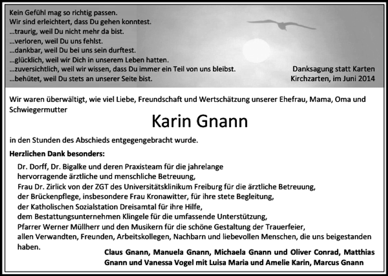 <p>Kein Gefühl mag so richtig passen.<br />Wir sind erleichtert, dass Du gehen konntest.<br />…traurig, weil Du nicht mehr da bist.<br />…verloren, weil Du uns fehlst.<br />…dankbar, weil Du bei uns sein durftest.<br />…glücklich, weil wir Dich in unserem Leben hatten.<br />…zuversichtlich, weil wir wissen, dass Du immer ein Teil von uns bleibst.<br />…behütet, weil Du stets an unserer Seite bist.</p><p>Danksagung statt Karten<br />Kirchzarten, im Juni 2014</p><p>Wir waren überwältigt, wie viel Liebe, Freundschaft und Wertschätzung unserer Ehefrau, Mama, Oma und<br />Schwiegermutter</p><p>Karin Gnann</p><p>in den Stunden des Abschieds entgegengebracht wurde.<br />Herzlichen Dank besonders:<br />Dr. Dorff, Dr. Bigalke und deren Praxisteam für die jahrelange<br />hervorragende ärztliche und menschliche Betreuung,<br />Frau Dr. Zirlick von der ZGT des Universitätsklinikum Freiburg für die ärztliche Betreuung,<br />der Brückenpflege, insbesondere Frau Kronawitter, für ihre stete Begleitung,<br />der Katholischen Sozialstation Dreisamtal für ihre Hilfe,<br />dem Bestattungsunternehmen Klingele für die umfassende Unterstützung,<br />Pfarrer Werner Müllherr und den Musikern für die schöne Gestaltung der Trauerfeier,<br />allen Verwandten, Freunden, Arbeitskollegen, Nachbarn und liebevollen Menschen, die uns beigestanden<br />haben.<br />Claus Gnann, Manuela Gnann, Michaela Gnann und Oliver Conrad, Matthias<br />Gnann und Vanessa Vogel mit Luisa Maria und Amelie Karin, Marcus Gnann</p>