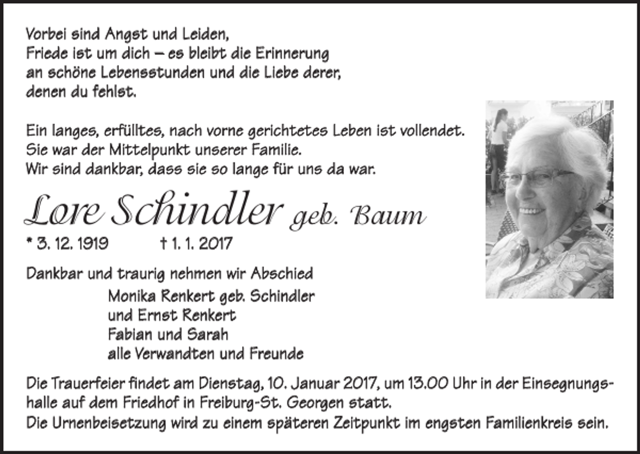 <p>Vorbei sind Angst und Leiden,<br />Friede ist um dich – es bleibt die Erinnerung<br />an schöne Lebensstunden und die Liebe derer,<br />denen du fehlst.<br />Ein langes, erfülltes, nach vorne gerichtetes Leben ist vollendet.<br />Sie war der Mittelpunkt unserer Familie.<br />Wir sind dankbar, dass sie so lange für uns da war.</p><p>Lore Schindler geb. Baum<br />* 3. 12. 1919 † 1. 1. 2017</p><p>Dankbar und traurig nehmen wir Abschied<br />Monika Renkert geb. Schindler<br />und Ernst Renkert<br />Fabian und Sarah<br />alle Verwandten und Freunde<br />Die Trauerfeier findet am Dienstag, 10. Januar 2017, um 13.00 Uhr in der Einsegnungshalle auf dem Friedhof in Freiburg-St. Georgen statt.<br />Die Urnenbeisetzung wird zu einem späteren Zeitpunkt im engsten Familienkreis sein.</p>