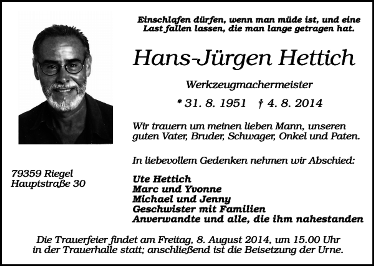 <p>Einschlafen dürfen, wenn man müde ist, und eine<br />Last fallen lassen, die man lange getragen hat.</p><p>Hans-Jürgen Hettich<br />Werkzeugmachermeister</p><p>* 31. 8. 1951 † 4. 8. 2014<br />Wir trauern um meinen lieben Mann, unseren<br />guten Vater, Bruder, Schwager, Onkel und Paten.<br />In liebevollem Gedenken nehmen wir Abschied:<br />79359 Riegel<br />Hauptstraße 30</p><p>Ute Hettich<br />Marc und Yvonne<br />Michael und Jenny<br />Geschwister mit Familien<br />Anverwandte und alle, die ihm nahestanden</p><p>Die Trauerfeier findet am Freitag, 8. August 2014, um 15.00 Uhr<br />in der Trauerhalle statt; anschließend ist die Beisetzung der Urne.</p>