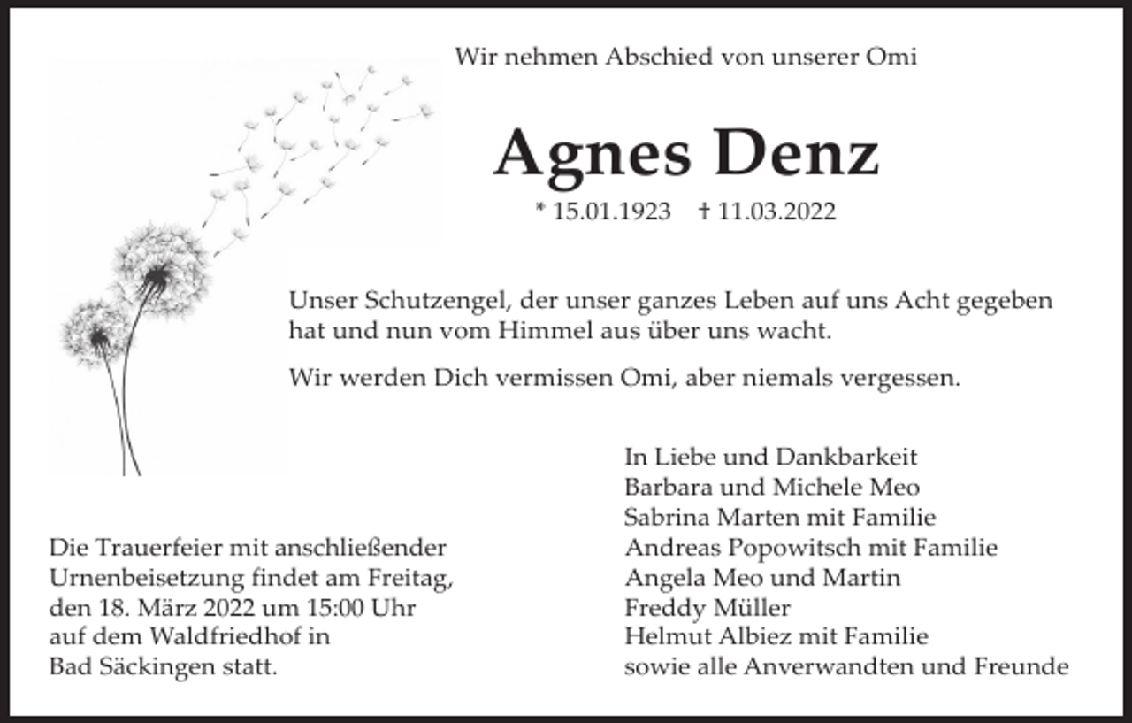 <p>Wir nehmen Abschied von unserer Omi</p><p>Agnes Denz<br />* 15.01.1923</p><p>† 11.03.2022</p><p>Unser Schutzengel, der unser ganzes Leben auf uns Acht gegeben<br />hat und nun vom Himmel aus über uns wacht.<br />Wir werden Dich vermissen Omi, aber niemals vergessen.</p><p>Die Trauerfeier mit anschließender<br />Urnenbeisetzung findet am Freitag,<br />den 18. März 2022 um 15:00 Uhr<br />auf dem Waldfriedhof in<br />Bad Säckingen statt.</p><p>In Liebe und Dankbarkeit<br />Barbara und Michele Meo<br />Sabrina Marten mit Familie<br />Andreas Popowitsch mit Familie<br />Angela Meo und Martin<br />Freddy Müller<br />Helmut Albiez mit Familie<br />sowie alle Anverwandten und Freunde</p>