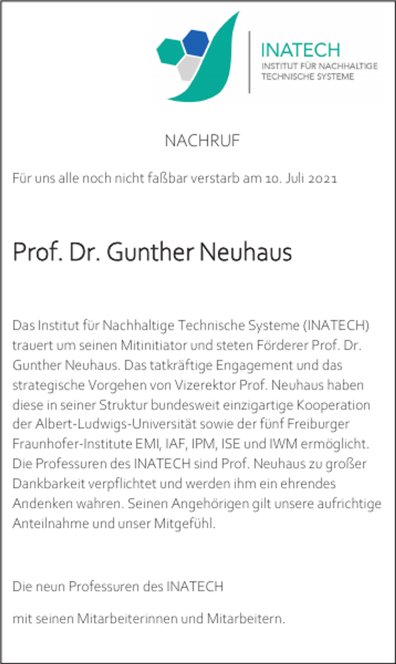 <p>NACHRUF<br />Für uns alle noch nicht faßbar verstarb am 10. Juli 2021</p><p>Prof. Dr. Gunther Neuhaus<br />Das Institut für Nachhaltige Technische Systeme (INATECH)<br />trauert um seinen Mitinitiator und steten Förderer Prof. Dr.<br />Gunther Neuhaus. Das tatkräftige Engagement und das<br />strategische Vorgehen von Vizerektor Prof. Neuhaus haben<br />diese in seiner Struktur bundesweit einzigartige Kooperation<br />der Albert-Ludwigs-Universität sowie der fünf Freiburger<br />Fraunhofer-Institute EMI, IAF, IPM, ISE und IWM ermöglicht.<br />Die Professuren des INATECH sind Prof. Neuhaus zu großer<br />Dankbarkeit verpflichtet und werden ihm ein ehrendes<br />Andenken wahren. Seinen Angehörigen gilt unsere aufrichtige<br />Anteilnahme und unser Mitgefühl.</p><p>Die neun Professuren des INATECH<br />mit seinen Mitarbeiterinnen und Mitarbeitern.</p>