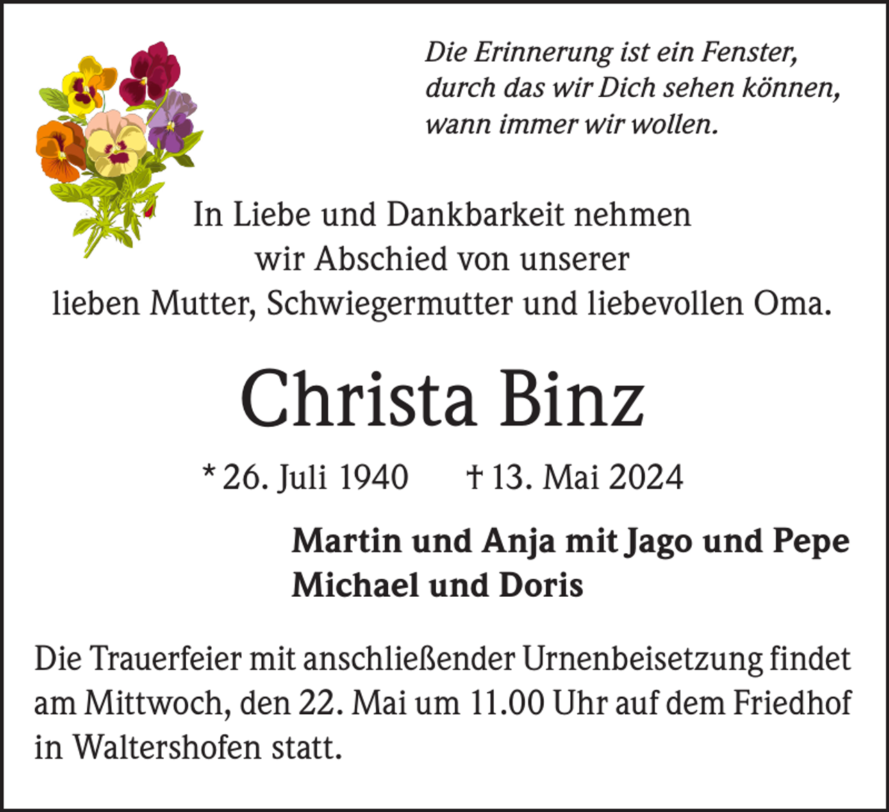 <p>Die Erinnerung ist ein Fenster,<br />durch das wir Dich sehen können,<br />wann immer wir wollen.</p><p>In Liebe und Dankbarkeit nehmen<br />wir Abschied von unserer<br />lieben Mutter, Schwiegermutter und liebevollen Oma.</p><p>Christa Binz<br />* 26. Juli 1940</p><p>† 13. Mai 2024</p><p>Martin und Anja mit Jago und Pepe<br />Michael und Doris<br />Die Trauerfeier mit anschließender Urnenbeisetzung findet<br />am Mittwoch, den 22. Mai um 11.00 Uhr auf dem Friedhof<br />in Waltershofen statt.</p>