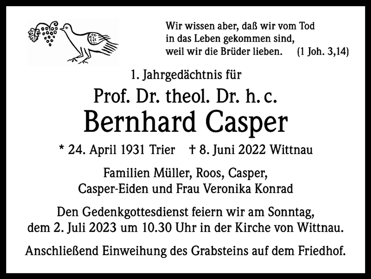 <p>Wir wissen aber, daß wir vom Tod<br />in das Leben gekommen sind,<br />weil wir die Brüder lieben. (1 Joh. 3,14)</p><p>1. Jahrgedächtnis für</p><p>Prof. Dr. theol. Dr. h. c.</p><p>Bernhard Casper<br />* 24. April 1931 Trier † 8. Juni 2022 Wittnau<br />Familien Müller, Roos, Casper,<br />Casper-Eiden und Frau Veronika Konrad<br />Den Gedenkgottesdienst feiern wir am Sonntag,<br />dem 2. Juli 2023 um 10.30 Uhr in der Kirche von Wittnau.<br />Anschließend Einweihung des Grabsteins auf dem Friedhof.</p>