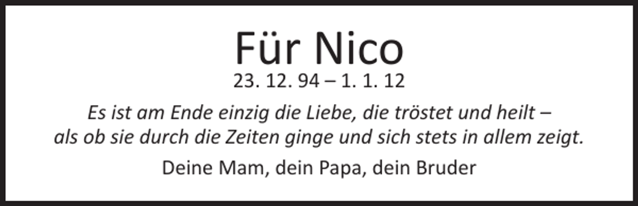 <p>Für Nico</p><p>23. 12. 94 – 1. 1. 12<br />Es ist am Ende einzig die Liebe, die tröstet und heilt –<br />als ob sie durch die Zeiten ginge und sich stets in allem zeigt.<br />Deine Mam, dein Papa, dein Bruder</p>
