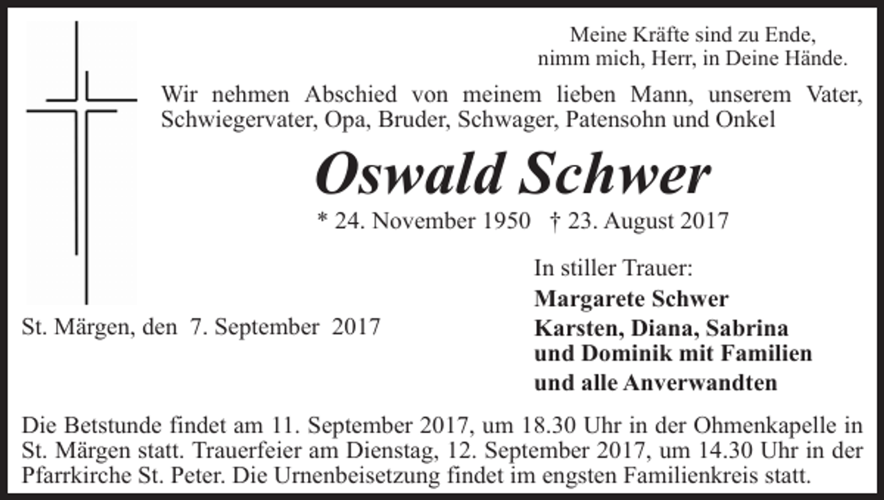 <p>Meine Kräfte sind zu Ende,<br />nimm mich, Herr, in Deine Hände.</p><p>Wir nehmen Abschied von meinem lieben Mann, unserem Vater,<br />Schwiegervater, Opa, Bruder, Schwager, Patensohn und Onkel</p><p>Oswald Schwer</p><p>* 24. November 1950 † 23. August 2017</p><p>St. Märgen, den 7. September 2017</p><p>In stiller Trauer:<br />Margarete Schwer<br />Karsten, Diana, Sabrina<br />und Dominik mit Familien<br />und alle Anverwandten</p><p>Die Betstunde findet am 11. September 2017, um 18.30 Uhr in der Ohmenkapelle in<br />St. Märgen statt. Trauerfeier am Dienstag, 12. September 2017, um 14.30 Uhr in der<br />Pfarrkirche St. Peter. Die Urnenbeisetzung findet im engsten Familienkreis statt.</p>