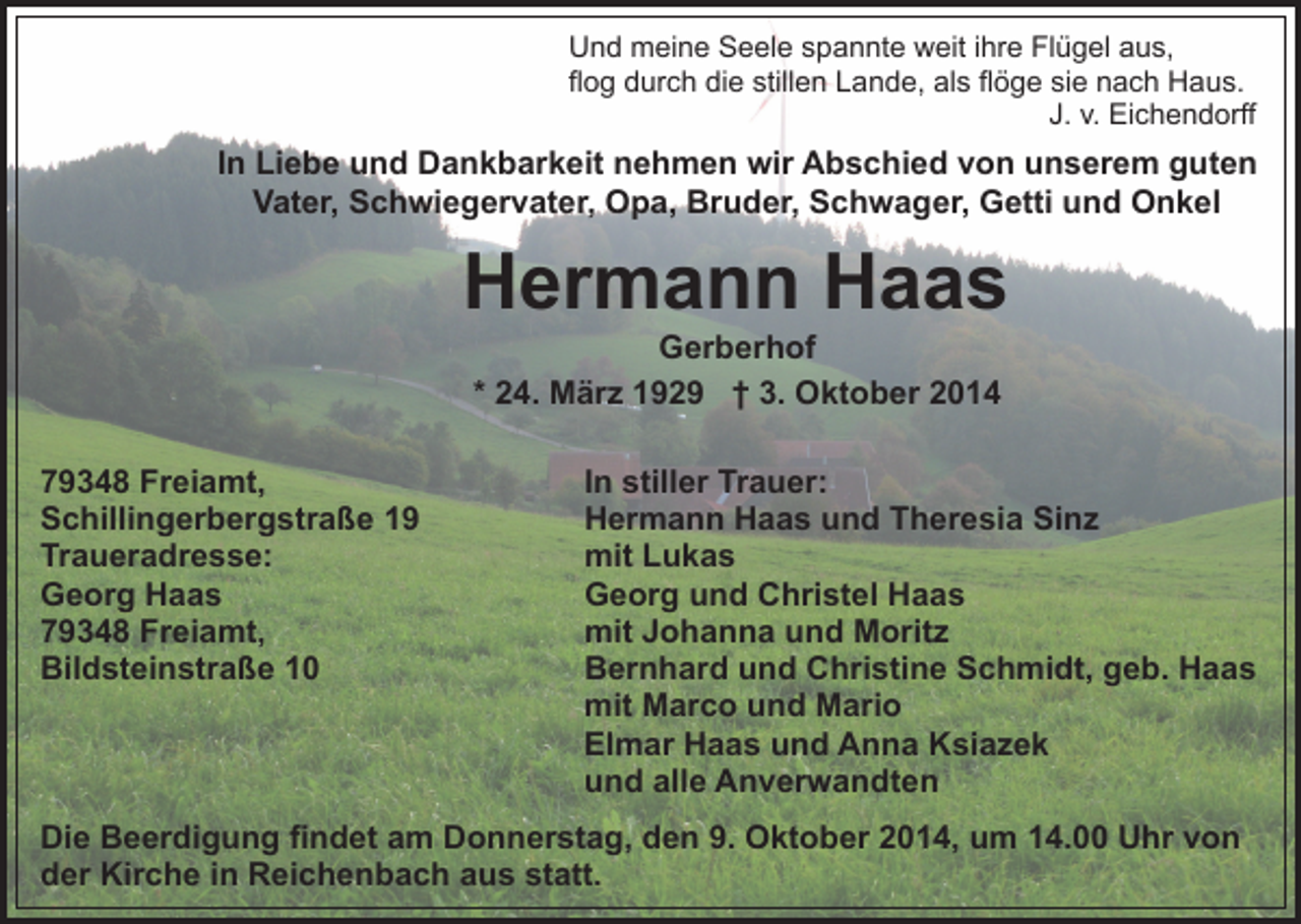 <p>Und meine Seele spannte weit ihre Flügel aus,<br />flog durch die stillen Lande, als flöge sie nach Haus.<br />J. v. Eichendorff</p><p>In Liebe und Dankbarkeit nehmen wir Abschied von unserem guten<br />Vater, Schwiegervater, Opa, Bruder, Schwager, Getti und Onkel</p><p>Hermann Haas<br />Gerberhof<br />* 24. März 1929 † 3. Oktober 2014</p><p>79348 Freiamt,<br />Schillingerbergstraße 19<br />Traueradresse:<br />Georg Haas<br />79348 Freiamt,<br />Bildsteinstraße 10</p><p>In stiller Trauer:<br />Hermann Haas und Theresia Sinz<br />mit Lukas<br />Georg und Christel Haas<br />mit Johanna und Moritz<br />Bernhard und Christine Schmidt, geb. Haas<br />mit Marco und Mario<br />Elmar Haas und Anna Ksiazek<br />und alle Anverwandten</p><p>Die Beerdigung findet am Donnerstag, den 9. Oktober 2014, um 14.00 Uhr von<br />der Kirche in Reichenbach aus statt.</p>