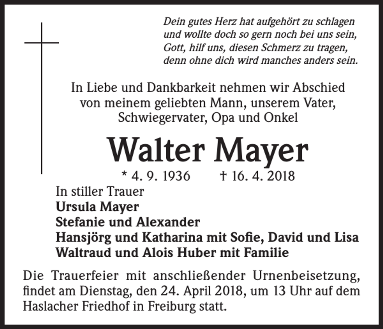 <p>Dein gutes Herz hat aufgehört zu schlagen<br />und wollte doch so gern noch bei uns sein,<br />Gott, hilf uns, diesen Schmerz zu tragen,<br />denn ohne dich wird manches anders sein.</p><p>In Liebe und Dankbarkeit nehmen wir Abschied<br />von meinem geliebten Mann, unserem Vater,<br />Schwiegervater, Opa und Onkel</p><p>Walter Mayer</p><p>* 4. 9. 1936 † 16. 4. 2018<br />In stiller Trauer<br />Ursula Mayer<br />Stefanie und Alexander<br />Hansjörg und Katharina mit Sofie, David und Lisa<br />Waltraud und Alois Huber mit Familie<br />Die Trauerfeier mit anschließender Urnenbeisetzung,<br />findet am Dienstag, den 24. April 2018, um 13 Uhr auf dem<br />Haslacher Friedhof in Freiburg statt.</p>