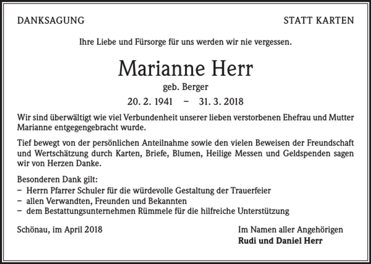 <p>DANKSAGUNG</p><p>STATT KARTEN</p><p>Ihre Liebe und Fürsorge für uns werden wir nie vergessen.</p><p>Marianne Herr<br />geb. Berger<br />20. 2. 1941 – 31. 3. 2018</p><p>Wir sind überwältigt wie viel Verbundenheit unserer lieben verstorbenen Ehefrau und Mutter<br />Marianne entgegengebracht wurde.<br />Tief bewegt von der persönlichen Anteilnahme sowie den vielen Beweisen der Freundschaft<br />und Wertschätzung durch Karten, Briefe, Blumen, Heilige Messen und Geldspenden sagen<br />wir von Herzen Danke.<br />Besonderen Dank gilt:<br />– Herrn Pfarrer Schuler für die würdevolle Gestaltung der Trauerfeier<br />– allen Verwandten, Freunden und Bekannten<br />– dem Bestattungsunternehmen Rümmele für die hilfreiche Unterstützung<br />Schönau, im April 2018</p><p>Im Namen aller Angehörigen<br />Rudi und Daniel Herr</p>