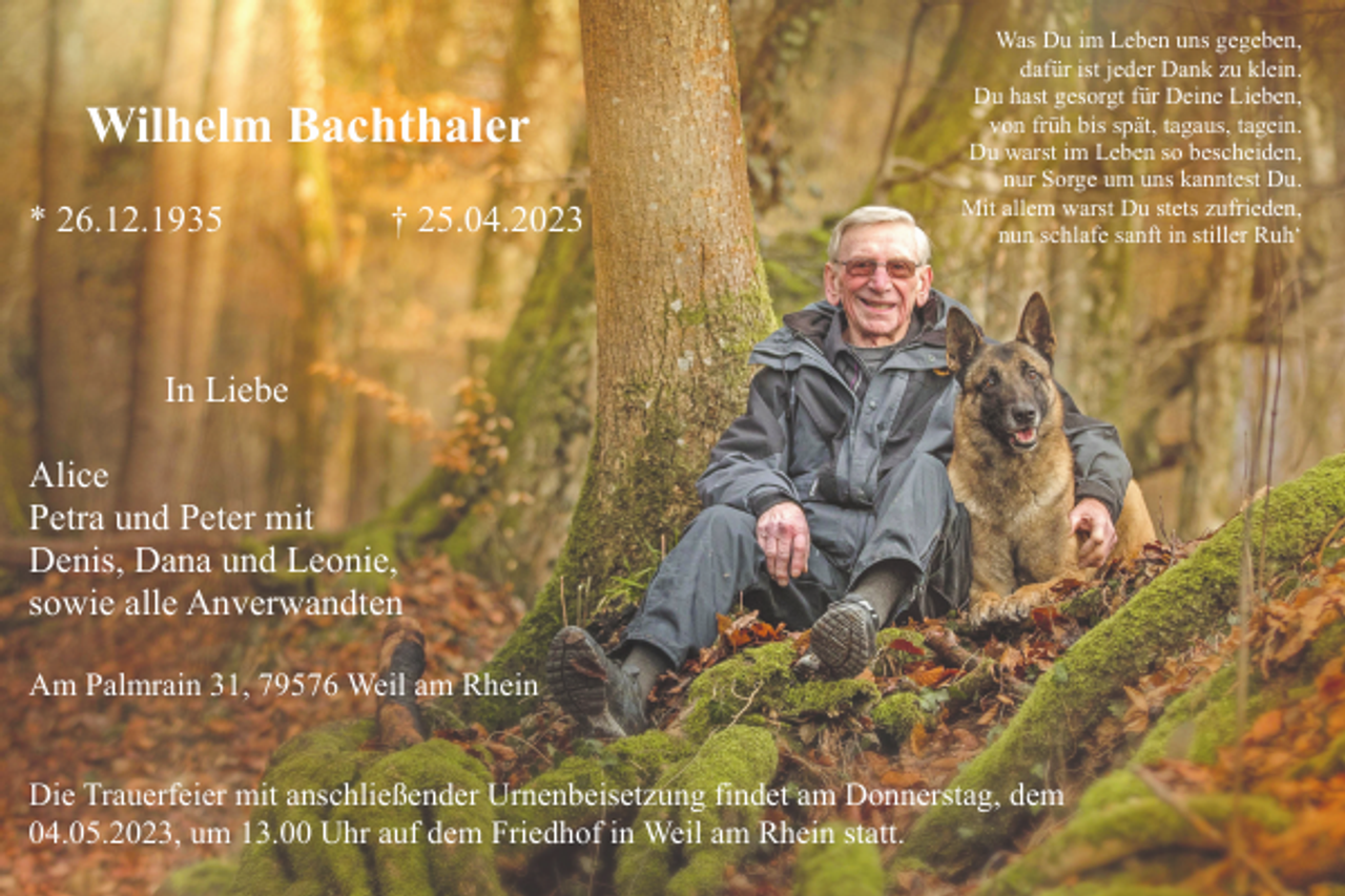 <p>Wilhelm Bachthaler<br />* 26.12.1935</p><p>† 25.04.2023</p><p>Was Du im Leben uns gegeben,<br />dafür ist jeder Dank zu klein.<br />Du hast gesorgt für Deine Lieben,<br />von früh bis spät, tagaus, tagein.<br />Du warst im Leben so bescheiden,<br />nur Sorge um uns kanntest Du.<br />Mit allem warst Du stets zufrieden,<br />nun schlafe sanft in stiller Ruh‘</p><p>In Liebe<br />Alice<br />Petra und Peter mit<br />Denis, Dana und Leonie,<br />sowie alle Anverwandten<br />Am Palmrain 31, 79576 Weil am Rhein</p><p>Die Trauerfeier mit anschließender Urnenbeisetzung findet am Donnerstag, dem<br />04.05.2023, um 13.00 Uhr auf dem Friedhof in Weil am Rhein statt.</p>