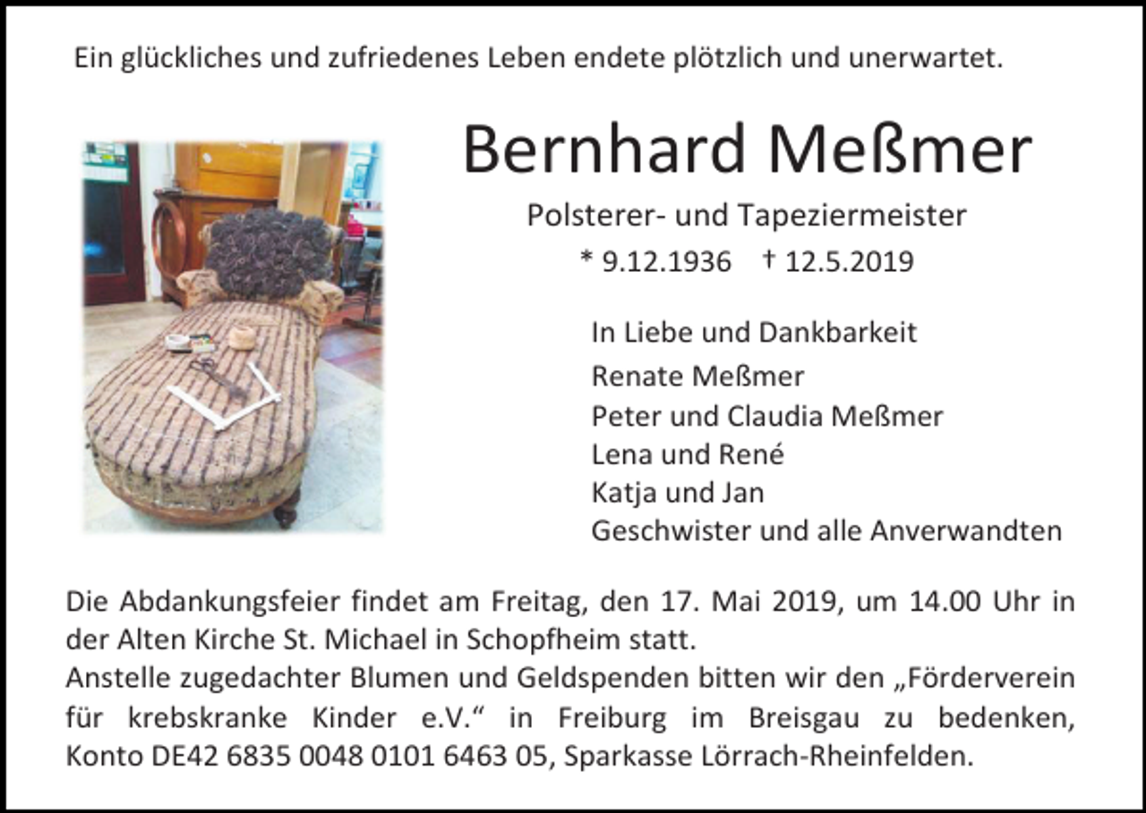 <p>Ein glückliches und zufriedenes Leben endete plötzlich und unerwartet.</p><p>Bernhard Meßmer<br />Polsterer- und Tapeziermeister<br />* 9.12.1936 † 12.5.2019<br />In Liebe und Dankbarkeit<br />Renate Meßmer<br />Peter und Claudia Meßmer<br />Lena und René<br />Katja und Jan<br />Geschwister und alle Anverwandten<br />Die Abdankungsfeier findet am Freitag, den 17. Mai 2019, um 14.00 Uhr in<br />der Alten Kirche St. Michael in Schopfheim statt.<br />Anstelle zugedachter Blumen und Geldspenden bitten wir den „Förderverein<br />für krebskranke Kinder e.V.“ in Freiburg im Breisgau zu bedenken,<br />Konto DE42 6835 0048 0101 6463 05, Sparkasse Lörrach-Rheinfelden.</p>