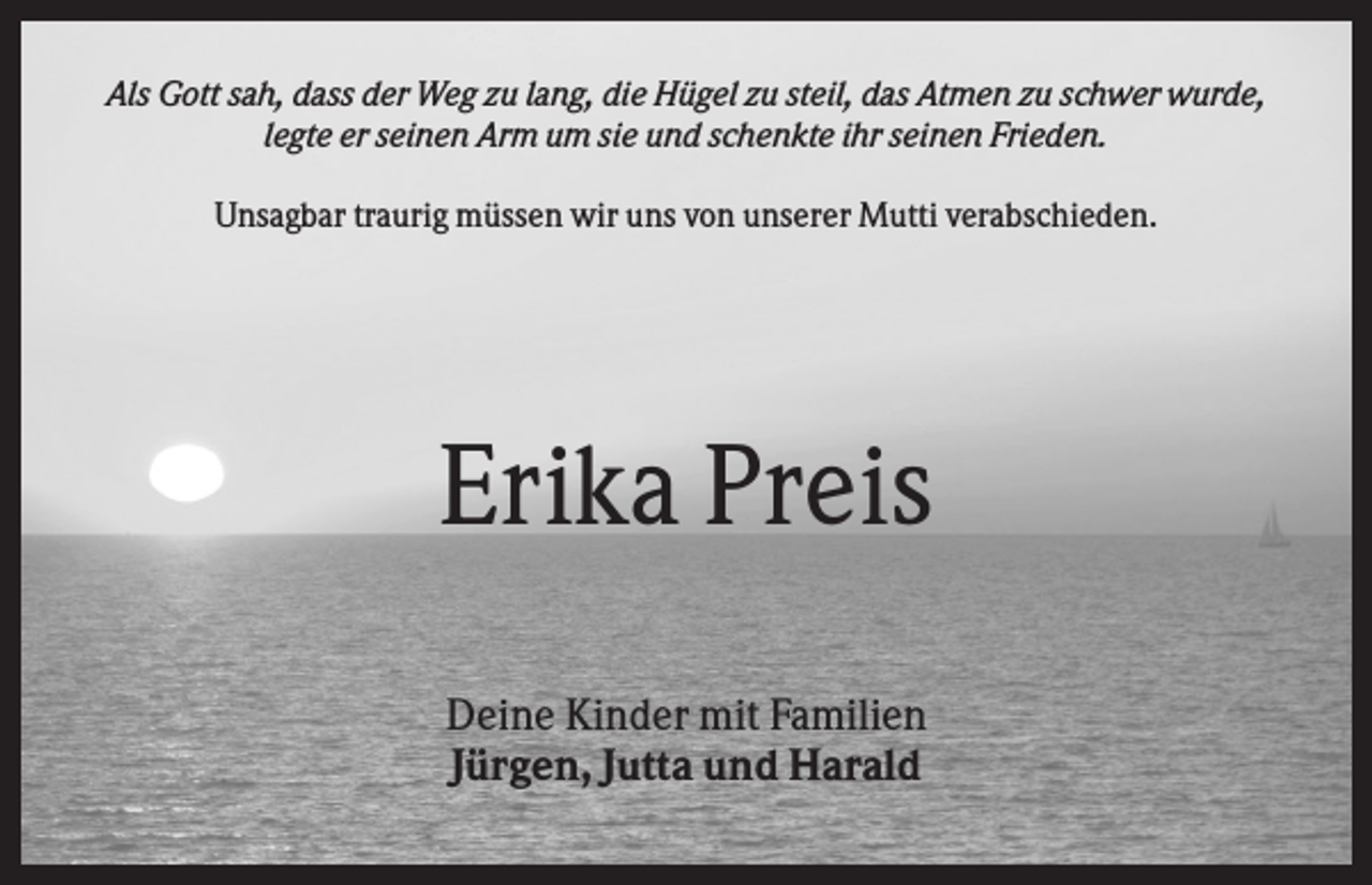 <p>Als Gott sah, dass der Weg zu lang, die Hügel zu steil, das Atmen zu schwer wurde,<br />legte er seinen Arm um sie und schenkte ihr seinen Frieden.<br />Unsagbar traurig müssen wir uns von unserer Mutti verabschieden.</p><p>Erika Preis<br />Deine Kinder mit Familien<br />Jürgen, Jutta und Harald</p>