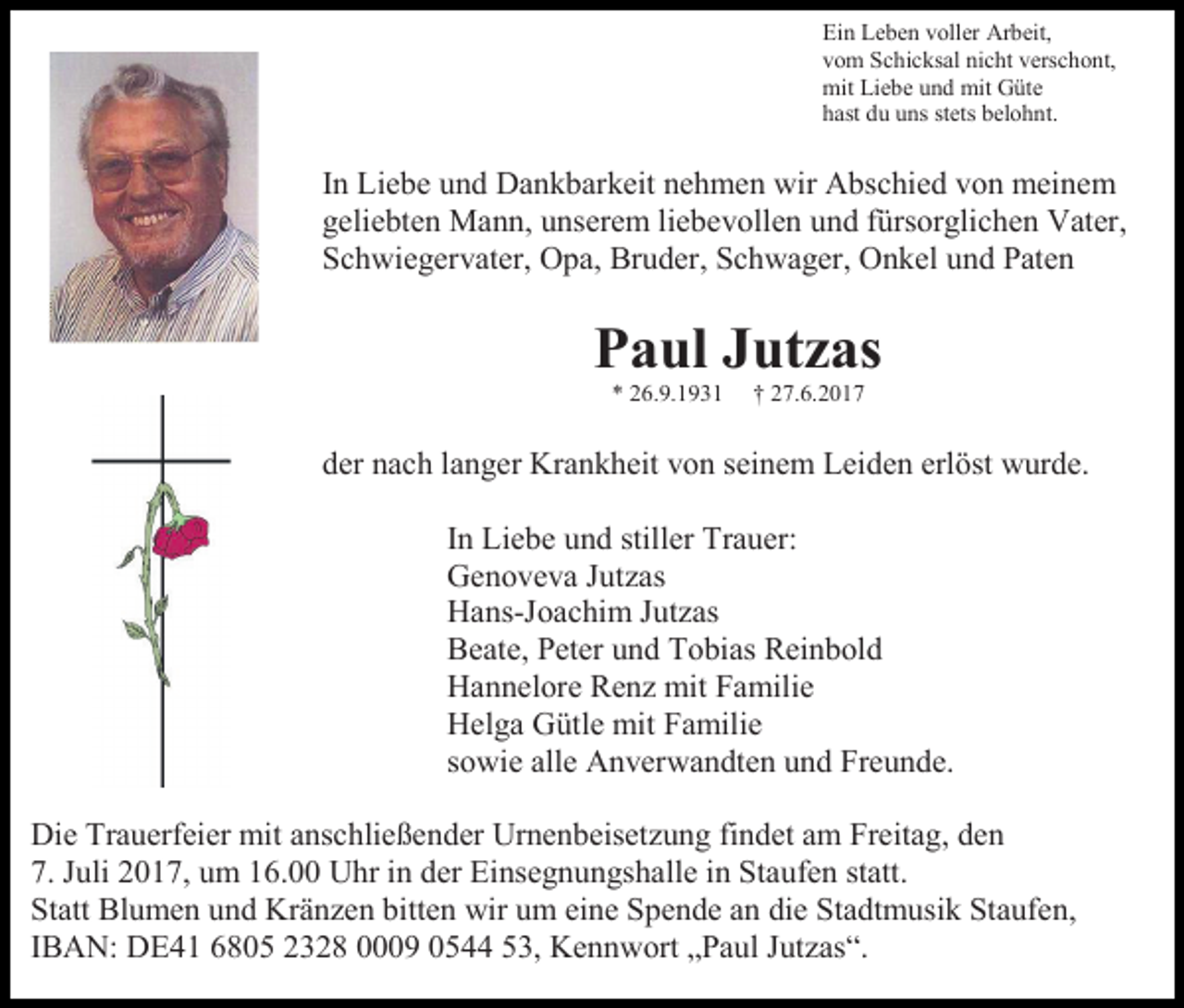 <p>Ein Leben voller Arbeit,<br />vom Schicksal nicht verschont,<br />mit Liebe und mit Güte<br />hast du uns stets belohnt.</p><p>In Liebe und Dankbarkeit nehmen wir Abschied von meinem<br />geliebten Mann, unserem liebevollen und fürsorglichen Vater,<br />Schwiegervater, Opa, Bruder, Schwager, Onkel und Paten</p><p>Paul Jutzas<br />* 26.9.1931</p><p>† 27.6.2017</p><p>der nach langer Krankheit von seinem Leiden erlöst wurde.<br />In Liebe und stiller Trauer:<br />Genoveva Jutzas<br />Hans-Joachim Jutzas<br />Beate, Peter und Tobias Reinbold<br />Hannelore Renz mit Familie<br />Helga Gütle mit Familie<br />sowie alle Anverwandten und Freunde.<br />Die Trauerfeier mit anschließender Urnenbeisetzung findet am Freitag, den<br />7. Juli 2017, um 16.00 Uhr in der Einsegnungshalle in Staufen statt.<br />Statt Blumen und Kränzen bitten wir um eine Spende an die Stadtmusik Staufen,<br />IBAN: DE41 6805 2328 0009 0544 53, Kennwort „Paul Jutzas“.</p>