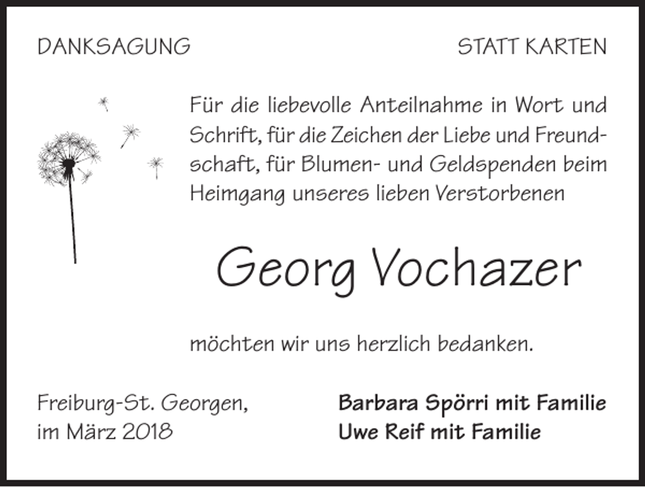 <p>DANKSAGUNG</p><p>STATT KARTEN</p><p>Für die liebevolle Anteilnahme in Wort und<br />Schrift, für die Zeichen der Liebe und Freundschaft, für Blumen- und Geldspenden beim<br />Heimgang unseres lieben Verstorbenen</p><p>Georg Vochazer<br />möchten wir uns herzlich bedanken.<br />Freiburg-St. Georgen,<br />im März 2018</p><p>Barbara Spörri mit Familie<br />Uwe Reif mit Familie</p>