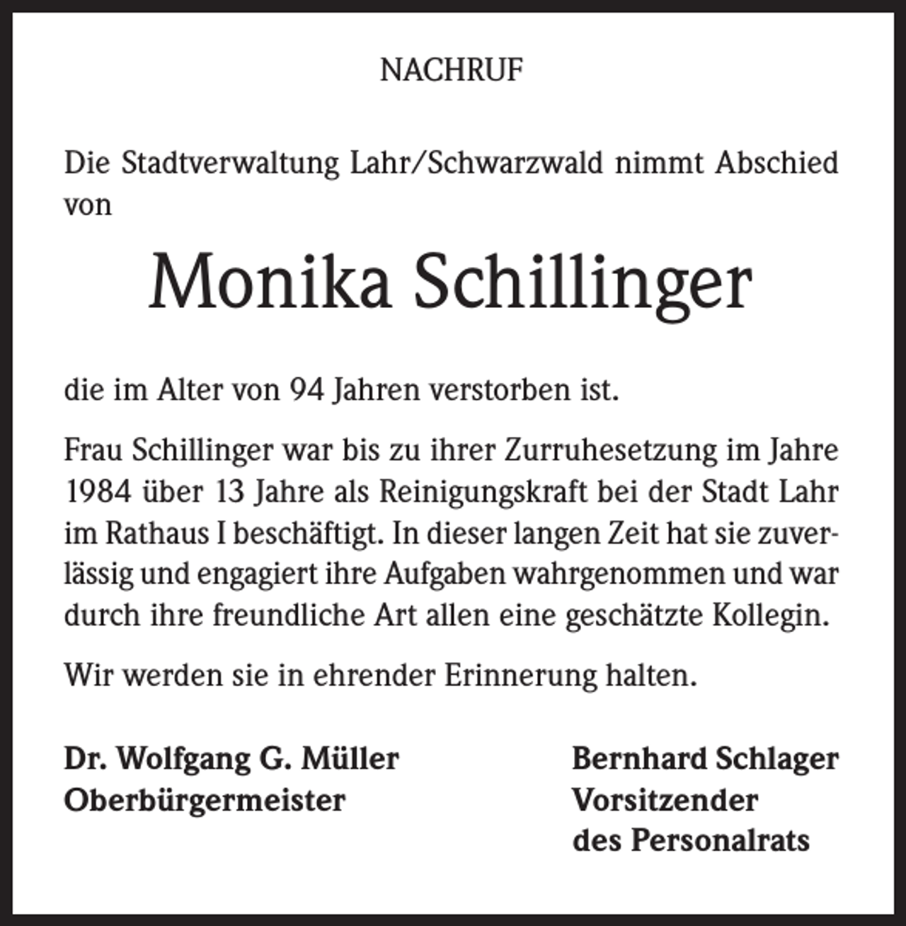 <p>NACHRUF<br />Die Stadtverwaltung Lahr/Schwarzwald nimmt Abschied<br />von</p><p>Monika Schillinger<br />die im Alter von 94 Jahren verstorben ist.<br />Frau Schillinger war bis zu ihrer Zurruhesetzung im Jahre<br />1984 über 13 Jahre als Reinigungskraft bei der Stadt Lahr<br />im Rathaus I beschäftigt. In dieser langen Zeit hat sie zuverlässig und engagiert ihre Aufgaben wahrgenommen und war<br />durch ihre freundliche Art allen eine geschätzte Kollegin.<br />Wir werden sie in ehrender Erinnerung halten.<br />Dr. Wolfgang G. Müller<br />Oberbürgermeister</p><p>Bernhard Schlager<br />Vorsitzender<br />des Personalrats</p>