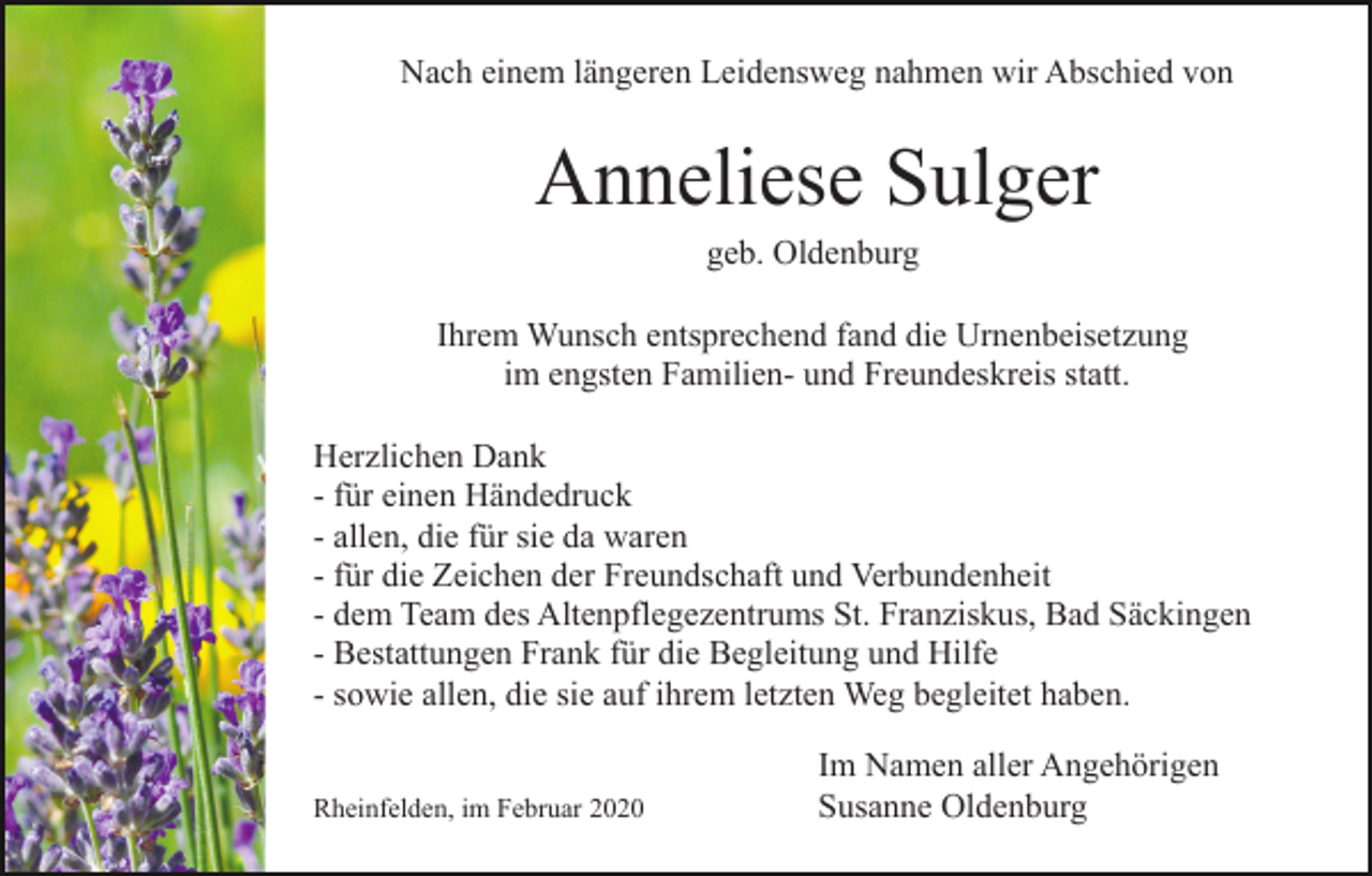 <p>Nach einem längeren Leidensweg nahmen wir Abschied von</p><p>Anneliese Sulger<br />geb. Oldenburg<br />Ihrem Wunsch entsprechend fand die Urnenbeisetzung<br />im engsten Familien- und Freundeskreis statt.<br />Herzlichen Dank<br />- für einen Händedruck<br />- allen, die für sie da waren<br />- für die Zeichen der Freundschaft und Verbundenheit<br />- dem Team des Altenpflegezentrums St. Franziskus, Bad Säckingen<br />- Bestattungen Frank für die Begleitung und Hilfe<br />- sowie allen, die sie auf ihrem letzten Weg begleitet haben.<br />Rheinfelden, im Februar 2020</p><p>Im Namen aller Angehörigen<br />Susanne Oldenburg</p>