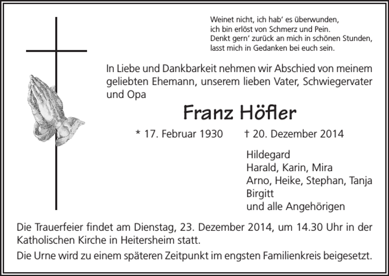 <p>Weinet nicht, ich hab‘ es überwunden,<br />ich bin erlöst von Schmerz und Pein.<br />Denkt gern‘ zurück an mich in schönen Stunden,<br />lasst mich in Gedanken bei euch sein.</p><p>In Liebe und Dankbarkeit nehmen wir Abschied von meinem<br />geliebten Ehemann, unserem lieben Vater, Schwiegervater<br />und Opa</p><p>Franz Höfler</p><p>* 17. Februar 1930</p><p>† 20. Dezember 2014<br />Hildegard<br />Harald, Karin, Mira<br />Arno, Heike, Stephan, Tanja<br />Birgitt<br />und alle Angehörigen</p><p>Die Trauerfeier findet am Dienstag, 23. Dezember 2014, um 14.30 Uhr in der<br />Katholischen Kirche in Heitersheim statt.<br />Die Urne wird zu einem späteren Zeitpunkt im engsten Familienkreis beigesetzt.</p>