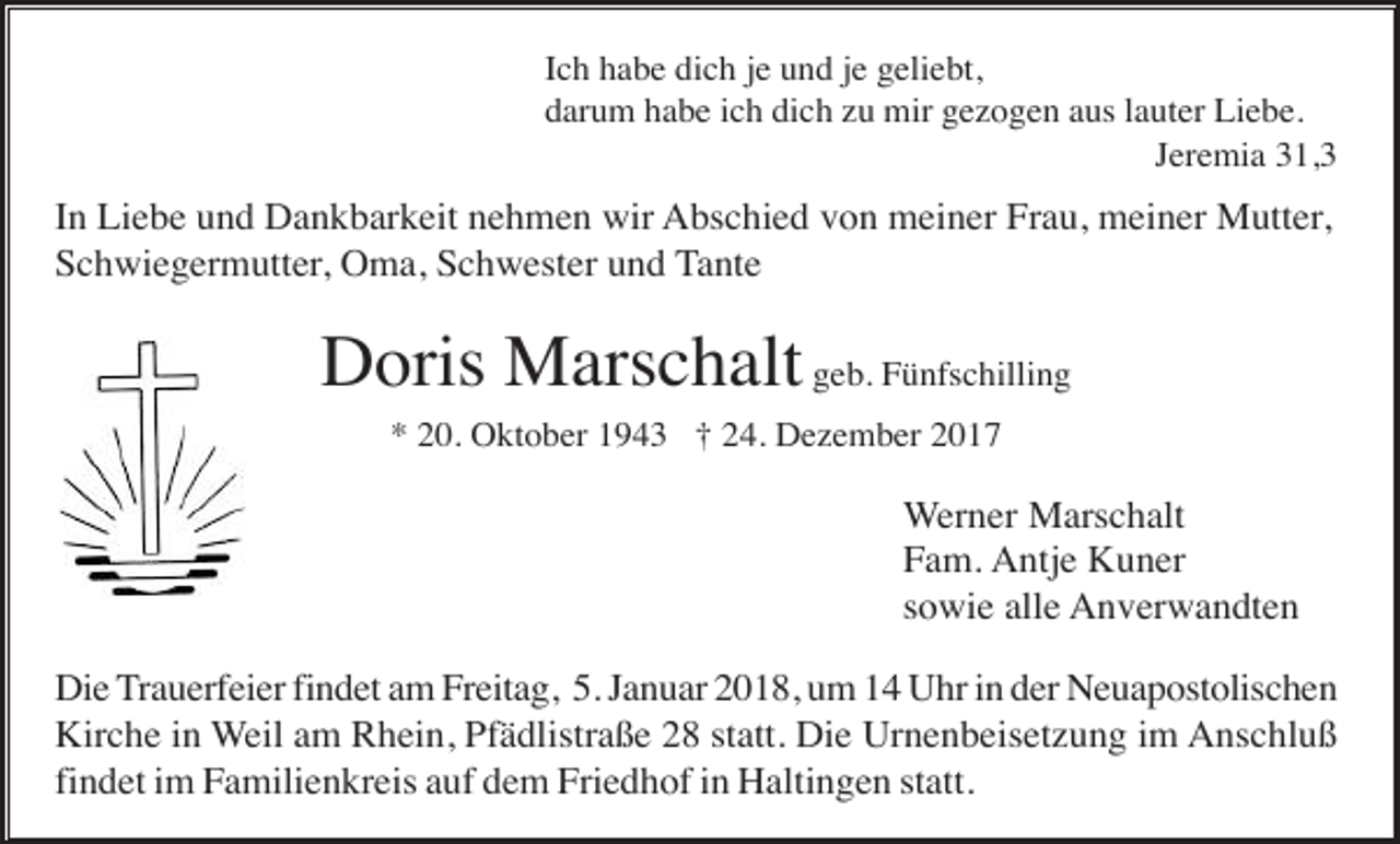 <p>Ich habe dich je und je geliebt,<br />darum habe ich dich zu mir gezogen aus lauter Liebe.<br />Jeremia 31,3</p><p>In Liebe und Dankbarkeit nehmen wir Abschied von meiner Frau, meiner Mutter,<br />Schwiegermutter, Oma, Schwester und Tante</p><p>Doris Marschalt geb. Fünfschilling<br />* 20. Oktober 1943 † 24. Dezember 2017</p><p>Werner Marschalt<br />Fam. Antje Kuner<br />sowie alle Anverwandten<br />Die Trauerfeier findet am Freitag, 5. Januar 2018, um 14 Uhr in der Neuapostolischen<br />Kirche in Weil am Rhein, Pfädlistraße 28 statt. Die Urnenbeisetzung im Anschluß<br />findet im Familienkreis auf dem Friedhof in Haltingen statt.</p>