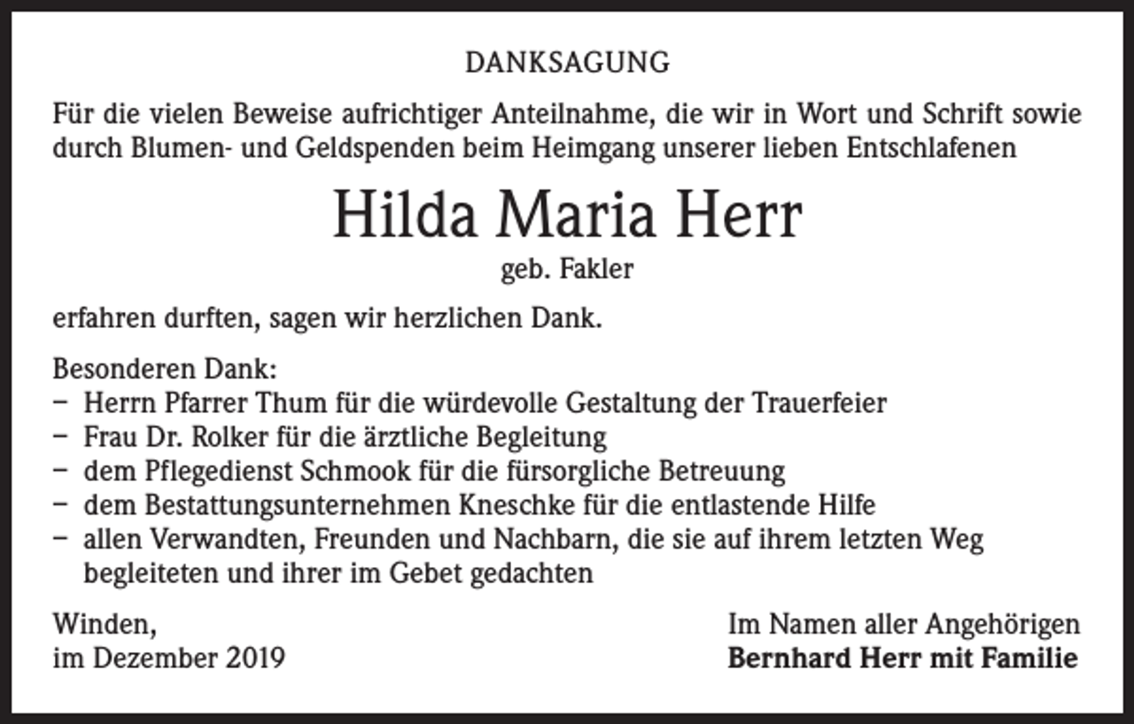 <p>DANKSAGUNG<br />Für die vielen Beweise aufrichtiger Anteilnahme, die wir in Wort und Schrift sowie<br />durch Blumen- und Geldspenden beim Heimgang unserer lieben Entschlafenen</p><p>Hilda Maria Herr<br />geb. Fakler</p><p>erfahren durften, sagen wir herzlichen Dank.<br />Besonderen Dank:<br />– Herrn Pfarrer Thum für die würdevolle Gestaltung der Trauerfeier<br />– Frau Dr. Rolker für die ärztliche Begleitung<br />– dem Pflegedienst Schmook für die fürsorgliche Betreuung<br />– dem Bestattungsunternehmen Kneschke für die entlastende Hilfe<br />– allen Verwandten, Freunden und Nachbarn, die sie auf ihrem letzten Weg<br />­begleiteten und ihrer im Gebet gedachten<br />Winden,<br />im Dezember 2019</p><p>Im Namen aller Angehörigen<br />Bernhard Herr mit Familie</p>