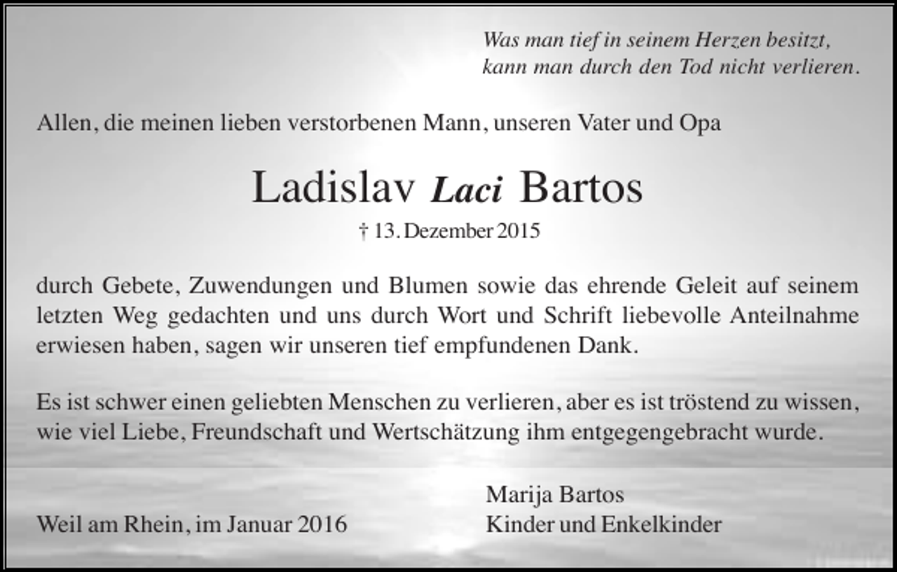 <p>Was man tief in seinem Herzen besitzt,<br />kann man durch den Tod nicht verlieren.</p><p>Allen, die meinen lieben verstorbenen Mann, unseren Vater und Opa</p><p>Ladislav Laci Bartos<br />† 13. Dezember 2015</p><p>durch Gebete, Zuwendungen und Blumen sowie das ehrende Geleit auf seinem<br />letzten Weg gedachten und uns durch Wort und Schrift liebevolle Anteilnahme<br />erwiesen haben, sagen wir unseren tief empfundenen Dank.<br />Es ist schwer einen geliebten Menschen zu verlieren, aber es ist tröstend zu wissen,<br />wie viel Liebe, Freundschaft und Wertschätzung ihm entgegengebracht wurde.</p><p>Weil am Rhein, im Januar 2016</p><p>Marija Bartos<br />Kinder und Enkelkinder</p>