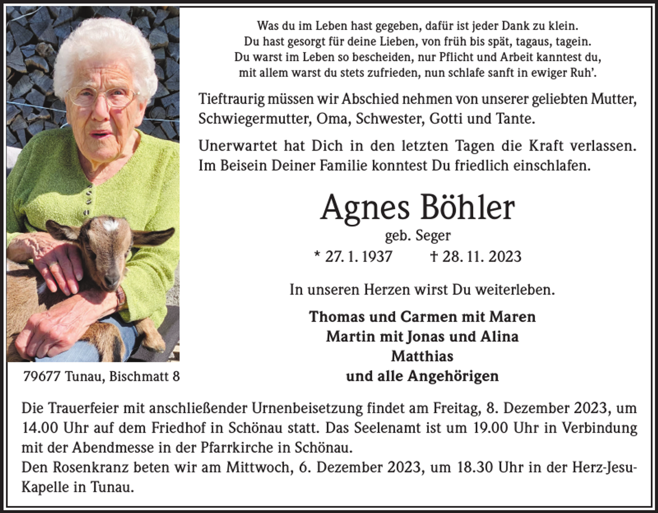 <p>Was du im Leben hast gegeben, dafür ist jeder Dank zu klein.<br />Du hast gesorgt für deine Lieben, von früh bis spät, tagaus, tagein.<br />Du warst im Leben so bescheiden, nur Pflicht und Arbeit kanntest du,<br />mit allem warst du stets zufrieden, nun schlafe sanft in ewiger Ruh’.</p><p>Tieftraurig müssen wir Abschied nehmen von unserer geliebten Mutter,<br />Schwiegermutter, Oma, Schwester, Gotti und Tante.<br />Unerwartet hat Dich in den letzten Tagen die Kraft verlassen.<br />Im Beisein Deiner Familie konntest Du friedlich einschlafen.</p><p>Agnes Böhler</p><p>geb. Seger<br />* 27. 1. 1937<br />† 28. 11. 2023<br />In unseren Herzen wirst Du weiterleben.</p><p>79677 Tunau, Bischmatt 8</p><p>Thomas und Carmen mit Maren<br />Martin mit Jonas und Alina<br />Matthias<br />und alle Angehörigen</p><p>Die Trauerfeier mit anschließender Urnenbeisetzung findet am Freitag, 8. Dezember 2023, um<br />14.00 Uhr auf dem Friedhof in Schönau statt. Das Seelenamt ist um 19.00 Uhr in Verbindung<br />mit der Abendmesse in der Pfarrkirche in Schönau.<br />Den Rosenkranz beten wir am Mittwoch, 6. Dezember 2023, um 18.30 Uhr in der Herz-JesuKapelle in Tunau.</p>