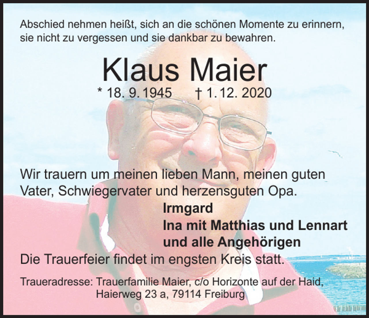 <p>Abschied nehmen heißt, sich an die schönen Momente zu erinnern,<br />sie nicht zu vergessen und sie dankbar zu bewahren.</p><p>Klaus Maier</p><p>* 18. 9. 1945</p><p>† 1. 12. 2020</p><p>Wir trauern um meinen lieben Mann, meinen guten<br />Vater, Schwiegervater und herzensguten Opa.<br />Irmgard<br />Ina mit Matthias und Lennart<br />und alle Angehörigen<br />Die Trauerfeier findet im engsten Kreis statt.<br />Traueradresse: Trauerfamilie Maier, c/o Horizonte auf der Haid,<br />Haierweg 23 a, 79114 Freiburg</p>