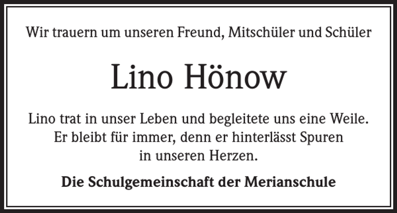 <p>Wir trauern um unseren Freund, Mitschüler und Schüler</p><p>Lino Hönow<br />Lino trat in unser Leben und begleitete uns eine Weile.<br />Er bleibt für immer, denn er hinterlässt Spuren<br />in unseren Herzen.<br />Die Schulgemeinschaft der Merianschule</p>