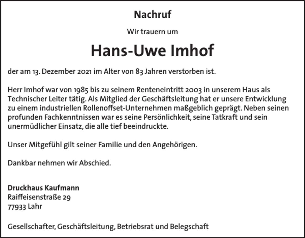 <p>Nachruf<br />Wir trauern um</p><p>Hans-Uwe Imhof<br />der am 13. Dezember 2021 im Alter von 83 Jahren verstorben ist.<br />Herr Imhof war von 1985 bis zu seinem Renteneintritt 2003 in unserem Haus als<br />Technischer Leiter tätig. Als Mitglied der Geschäftsleitung hat er unsere Entwicklung<br />zu einem industriellen Rollenoffset-Unternehmen maßgeblich geprägt. Neben seinen<br />profunden Fachkenntnissen war es seine Persönlichkeit, seine Tatkraft und sein<br />unermüdlicher Einsatz, die alle tief beeindruckte.<br />Unser Mitgefühl gilt seiner Familie und den Angehörigen.<br />Dankbar nehmen wir Abschied.<br />Druckhaus Kaufmann<br />Raiffeisenstraße 29<br />77933 Lahr<br />Gesellschafter, Geschäftsleitung, Betriebsrat und Belegschaft</p>