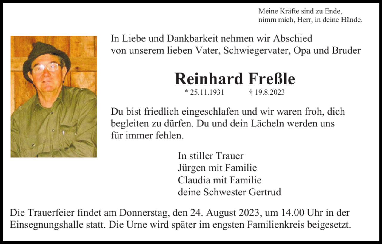 <p>Meine Kräfte sind zu Ende,<br />nimm mich, Herr, in deine Hände.</p><p>In Liebe und Dankbarkeit nehmen wir Abschied<br />von unserem lieben Vater, Schwiegervater, Opa und Bruder</p><p>Reinhard Freßle<br />* 25.11.1931</p><p>† 19.8.2023</p><p>Du bist friedlich eingeschlafen und wir waren froh, dich<br />begleiten zu dürfen. Du und dein Lächeln werden uns<br />für immer fehlen.<br />In stiller Trauer<br />Jürgen mit Familie<br />Claudia mit Familie<br />deine Schwester Gertrud<br />Die Trauerfeier findet am Donnerstag, den 24. August 2023, um 14.00 Uhr in der<br />Einsegnungshalle statt. Die Urne wird später im engsten Familienkreis beigesetzt.</p>