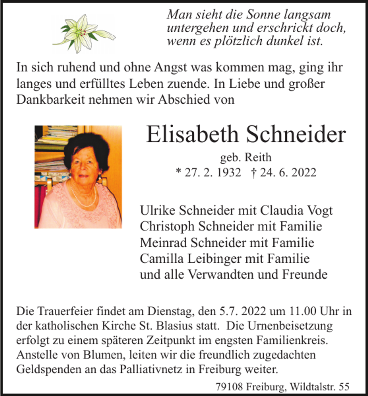 <p>Man sieht die Sonne langsam<br />untergehen und erschrickt doch,<br />wenn es plötzlich dunkel ist.<br />In sich ruhend und ohne Angst was kommen mag, ging ihr<br />langes und erfülltes Leben zuende. In Liebe und großer<br />Dankbarkeit nehmen wir Abschied von</p><p>Elisabeth Schneider<br />geb. Reith<br />* 27. 2. 1932 † 24. 6. 2022</p><p>Ulrike Schneider mit Claudia Vogt<br />Christoph Schneider mit Familie<br />Meinrad Schneider mit Familie<br />Camilla Leibinger mit Familie<br />und alle Verwandten und Freunde<br />Die Trauerfeier findet am Dienstag, den 5.7. 2022 um 11.00 Uhr in<br />der katholischen Kirche St. Blasius statt. Die Urnenbeisetzung<br />erfolgt zu einem späteren Zeitpunkt im engsten Familienkreis.<br />Anstelle von Blumen, leiten wir die freundlich zugedachten<br />Geldspenden an das Palliativnetz in Freiburg weiter.<br />79108 Freiburg, Wildtalstr. 55</p>