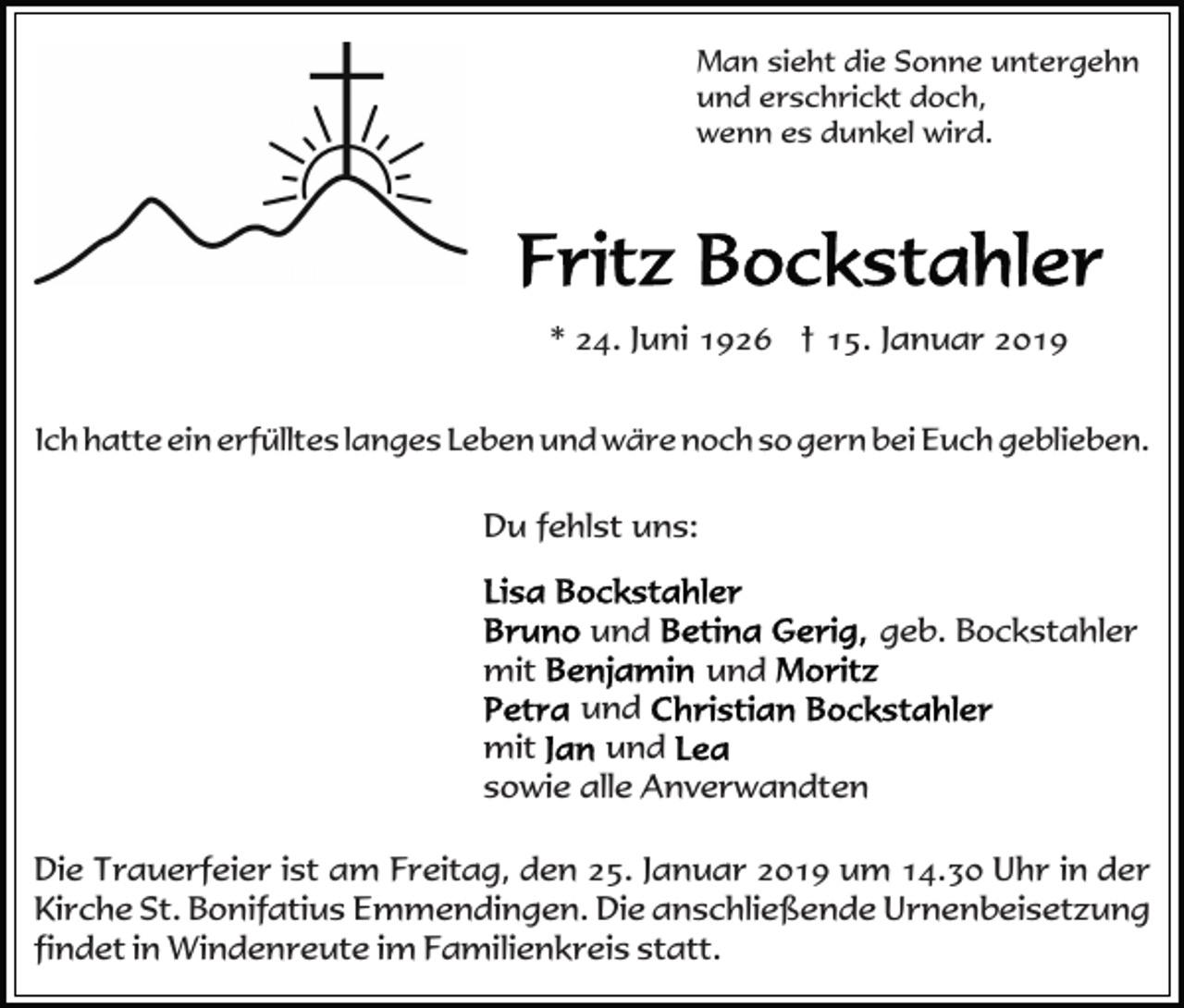 <p>Man sieht die Sonne untergehn<br />und erschrickt doch,<br />wenn es dunkel wird.</p><p>* 24. Juni 1926 † 15. Januar 2019<br />Ich hatte ein erfülltes langes Leben und wäre noch so gern bei Euch geblieben.</p><p>Du fehlst uns:<br />und<br />mit</p><p>geb. Bockstahler<br />und</p><p>und<br />mit<br />und<br />sowie alle Anverwandten<br />Die Trauerfeier ist am Freitag, den 25. Januar 2019 um 14.30 Uhr in der<br />Kirche St. Bonifatius Emmendingen. Die anschließende Urnenbeisetzung<br />findet in Windenreute im Familienkreis statt.</p>