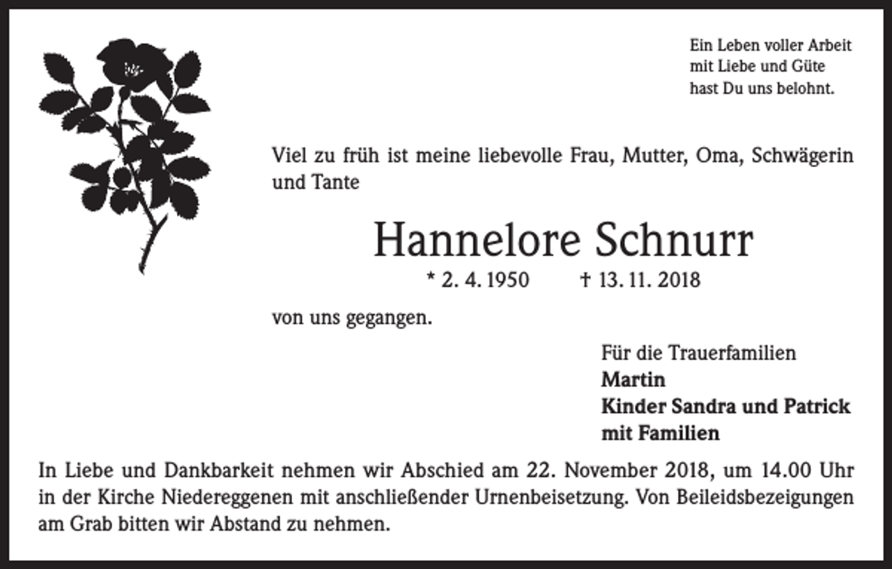 <p>Ein Leben voller Arbeit<br />mit Liebe und Güte<br />hast Du uns belohnt.</p><p>Viel zu früh ist meine liebevolle Frau, Mutter, Oma, Schwägerin<br />und Tante</p><p>Hannelore Schnurr<br />* 2. 4. 1950</p><p>† 13. 11. 2018</p><p>von uns gegangen.<br />Für die Trauerfamilien<br />Martin<br />Kinder Sandra und Patrick<br />mit Familien<br />In Liebe und Dankbarkeit nehmen wir Abschied am 22. November 2018, um 14.00 Uhr<br />in der Kirche Niedereggenen mit anschließender Urnenbeisetzung. Von Beileidsbezeigungen<br />am Grab bitten wir Abstand zu nehmen.</p>