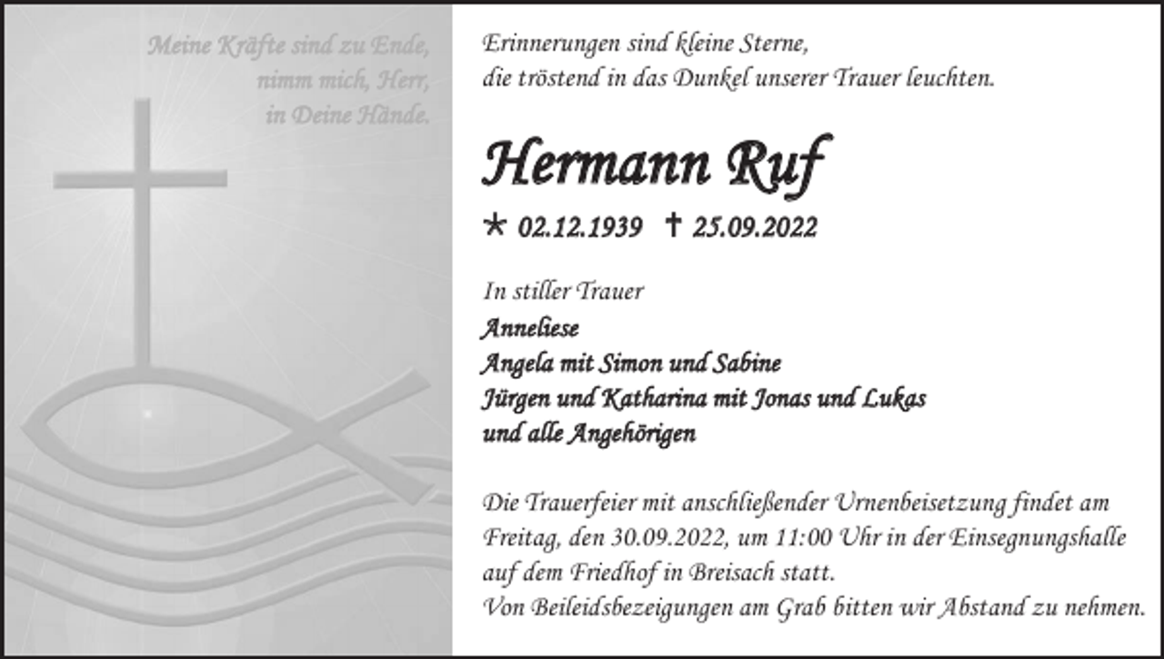 <p>Meine Kräfte sind zu Ende,<br />nimm mich, Herr,<br />in Deine Hände.</p><p>Erinnerungen sind kleine Sterne,<br />die tröstend in das Dunkel unserer Trauer leuchten.</p><p>Hermann Ruf<br />02.12.1939 25.09.2022<br />In stiller Trauer<br />Anneliese<br />Angela mit Simon und Sabine<br />Jürgen und Katharina mit Jonas und Lukas<br />und alle Angehörigen<br />Die Trauerfeier mit anschließender Urnenbeisetzung findet am<br />Freitag, den 30.09.2022, um 11:00 Uhr in der Einsegnungshalle<br />auf dem Friedhof in Breisach statt.<br />Von Beileidsbezeigungen am Grab bitten wir Abstand zu nehmen.</p>