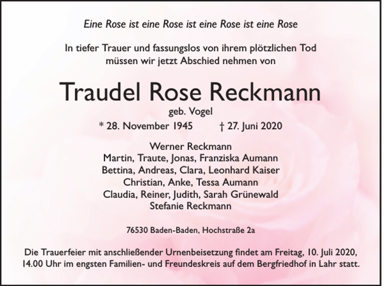 <p>Eine Rose ist eine Rose ist eine Rose ist eine Rose<br />In tiefer Trauer und fassungslos von ihrem plötzlichen Tod<br />müssen wir jetzt Abschied nehmen von</p><p>Traudel Rose Reckmann<br />geb. Vogel<br />* 28. November 1945<br />† 27. Juni 2020<br />Werner Reckmann<br />Martin, Traute, Jonas, Franziska Aumann<br />Bettina, Andreas, Clara, Leonhard Kaiser<br />Christian, Anke, Tessa Aumann<br />Claudia, Reiner, Judith, Sarah Grünewald<br />Stefanie Reckmann<br />76530 Baden-Baden, Hochstraße 2a</p><p>Die Trauerfeier mit anschließender Urnenbeisetzung ﬁndet am Freitag, 10. Juli 2020,<br />14.00 Uhr im engsten Familien- und Freundeskreis auf dem Bergfriedhof in Lahr statt.</p>